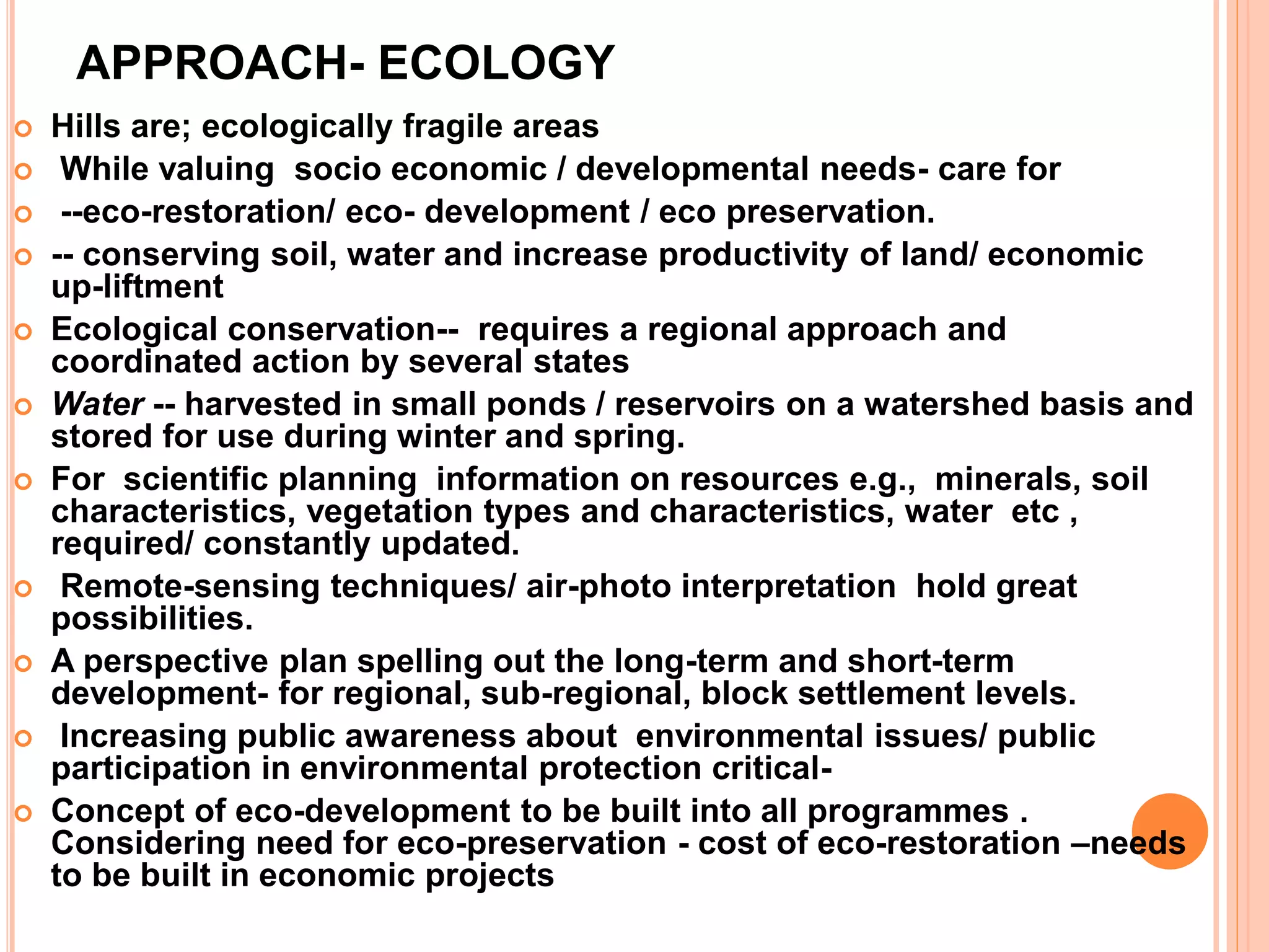 APPROACH- ECOLOGY
 Hills are; ecologically fragile areas
 While valuing socio economic / developmental needs- care for
 --eco-restoration/ eco- development / eco preservation.
 -- conserving soil, water and increase productivity of land/ economic
up-liftment
 Ecological conservation-- requires a regional approach and
coordinated action by several states
 Water -- harvested in small ponds / reservoirs on a watershed basis and
stored for use during winter and spring.
 For scientific planning information on resources e.g., minerals, soil
characteristics, vegetation types and characteristics, water etc ,
required/ constantly updated.
 Remote-sensing techniques/ air-photo interpretation hold great
possibilities.
 A perspective plan spelling out the long-term and short-term
development- for regional, sub-regional, block settlement levels.
 Increasing public awareness about environmental issues/ public
participation in environmental protection critical-
 Concept of eco-development to be built into all programmes .
Considering need for eco-preservation - cost of eco-restoration –needs
to be built in economic projects
 