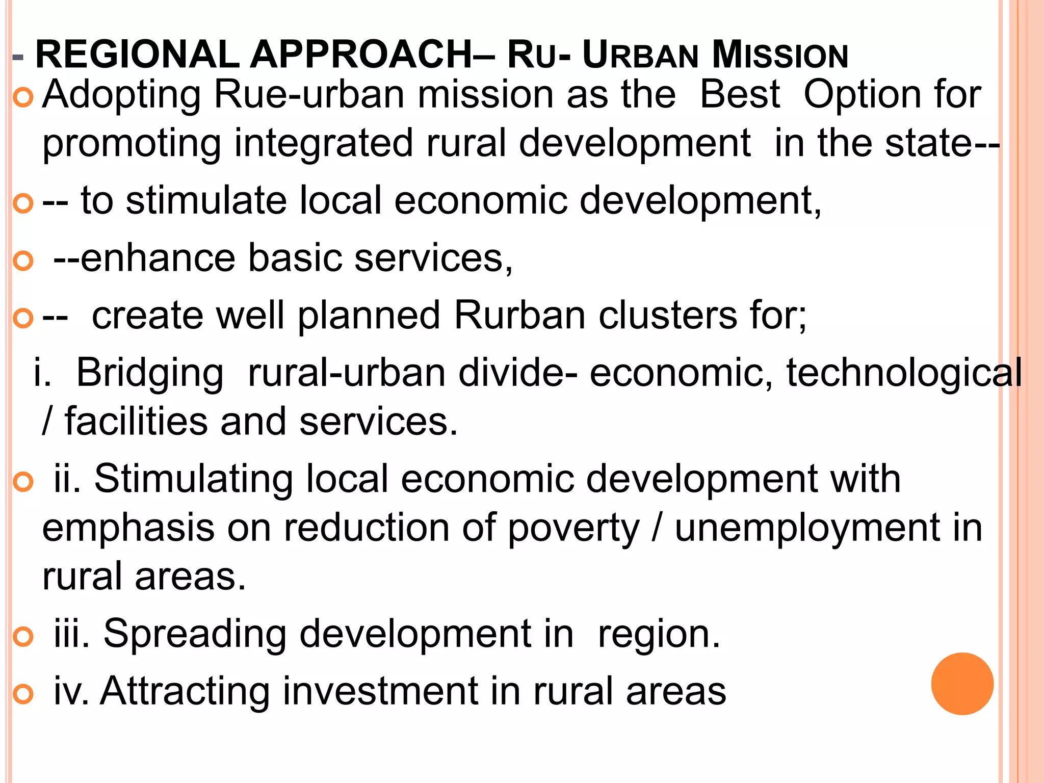 - REGIONAL APPROACH– RU- URBAN MISSION
 Adopting Rue-urban mission as the Best Option for
promoting integrated rural development in the state--
 -- to stimulate local economic development,
 --enhance basic services,
 -- create well planned Rurban clusters for;
i. Bridging rural-urban divide- economic, technological
/ facilities and services.
 ii. Stimulating local economic development with
emphasis on reduction of poverty / unemployment in
rural areas.
 iii. Spreading development in region.
 iv. Attracting investment in rural areas
 