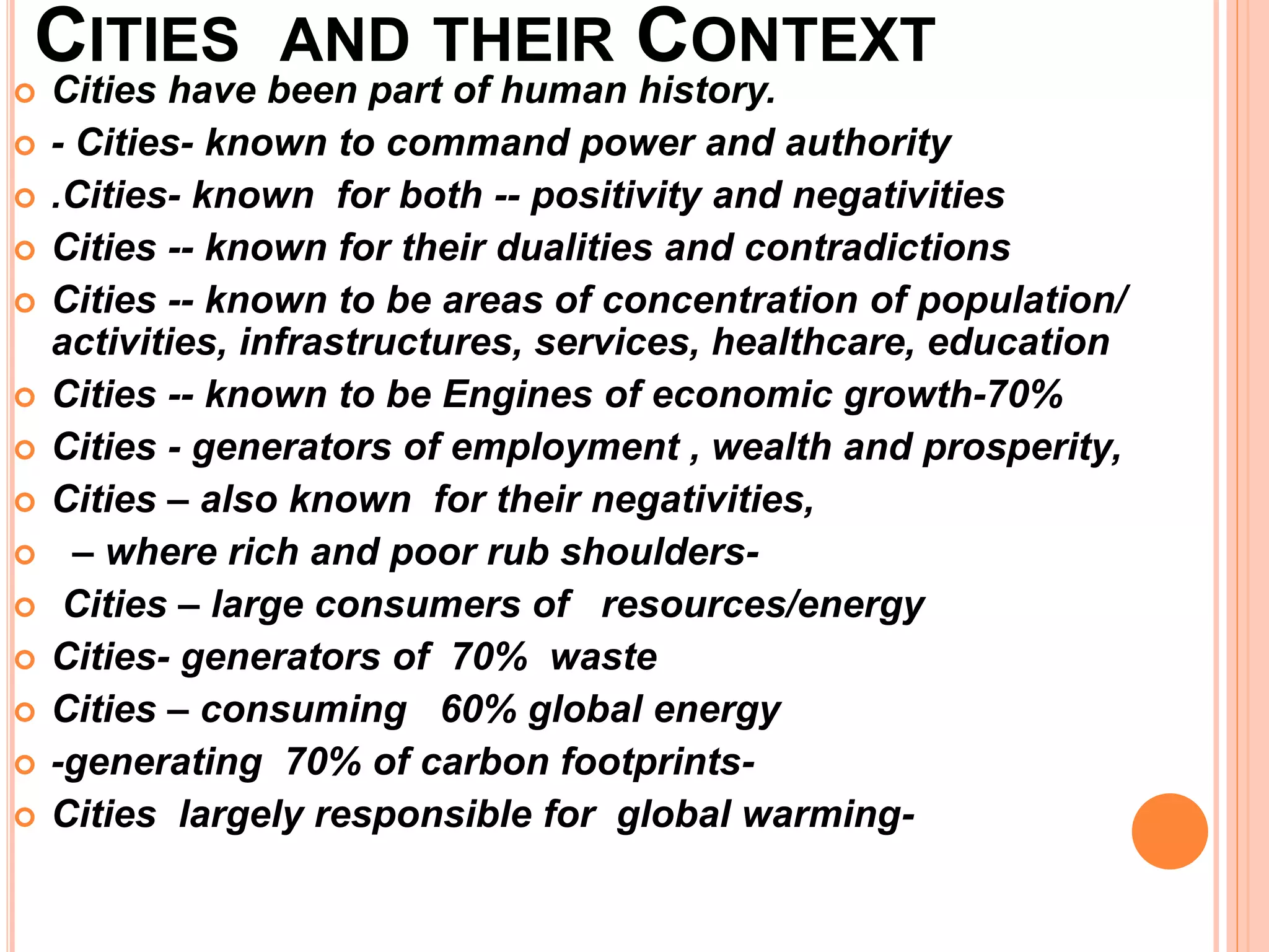 CITIES AND THEIR CONTEXT
 Cities have been part of human history.
 - Cities- known to command power and authority
 .Cities- known for both -- positivity and negativities
 Cities -- known for their dualities and contradictions
 Cities -- known to be areas of concentration of population/
activities, infrastructures, services, healthcare, education
 Cities -- known to be Engines of economic growth-70%
 Cities - generators of employment , wealth and prosperity,
 Cities – also known for their negativities,
 – where rich and poor rub shoulders-
 Cities – large consumers of resources/energy
 Cities- generators of 70% waste
 Cities – consuming 60% global energy
 -generating 70% of carbon footprints-
 Cities largely responsible for global warming-
 