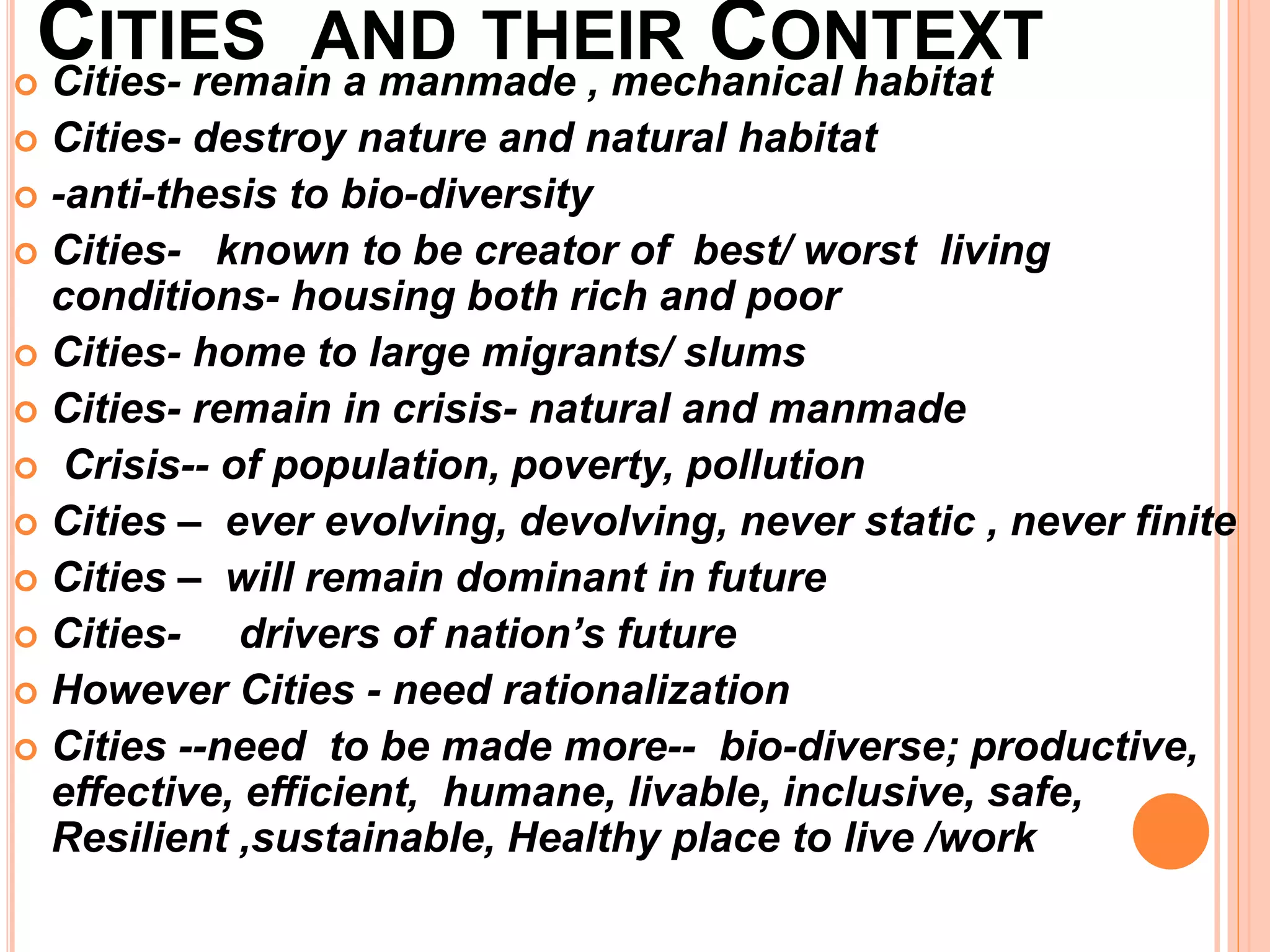 CITIES AND THEIR CONTEXT
 Cities- remain a manmade , mechanical habitat
 Cities- destroy nature and natural habitat
 -anti-thesis to bio-diversity
 Cities- known to be creator of best/ worst living
conditions- housing both rich and poor
 Cities- home to large migrants/ slums
 Cities- remain in crisis- natural and manmade
 Crisis-- of population, poverty, pollution
 Cities – ever evolving, devolving, never static , never finite
 Cities – will remain dominant in future
 Cities- drivers of nation’s future
 However Cities - need rationalization
 Cities --need to be made more-- bio-diverse; productive,
effective, efficient, humane, livable, inclusive, safe,
Resilient ,sustainable, Healthy place to live /work
 
