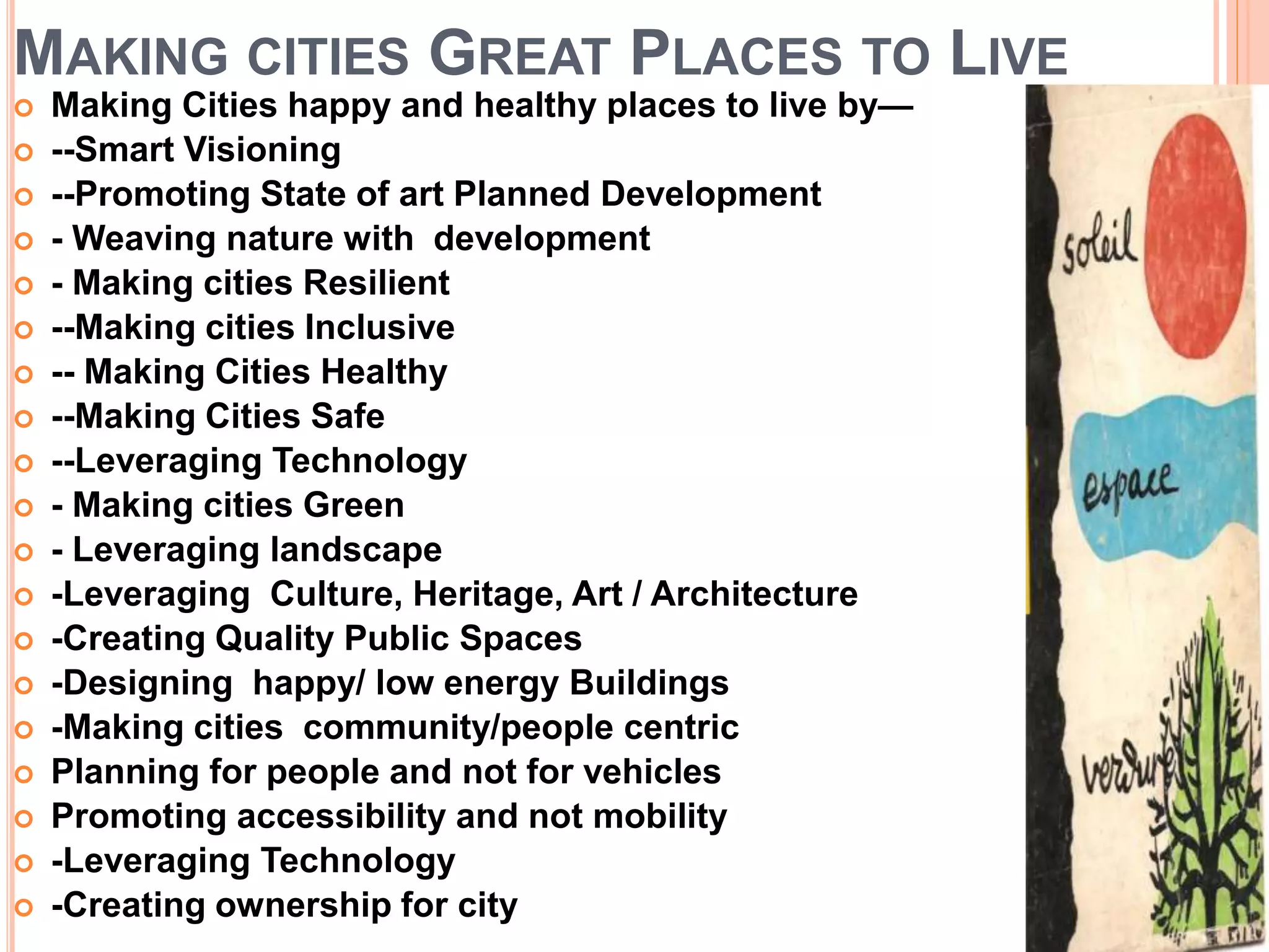 MAKING CITIES GREAT PLACES TO LIVE
 Making Cities happy and healthy places to live by—
 --Smart Visioning
 --Promoting State of art Planned Development
 - Weaving nature with development
 - Making cities Resilient
 --Making cities Inclusive
 -- Making Cities Healthy
 --Making Cities Safe
 --Leveraging Technology
 - Making cities Green
 - Leveraging landscape
 -Leveraging Culture, Heritage, Art / Architecture
 -Creating Quality Public Spaces
 -Designing happy/ low energy Buildings
 -Making cities community/people centric
 Planning for people and not for vehicles
 Promoting accessibility and not mobility
 -Leveraging Technology
 -Creating ownership for city
 