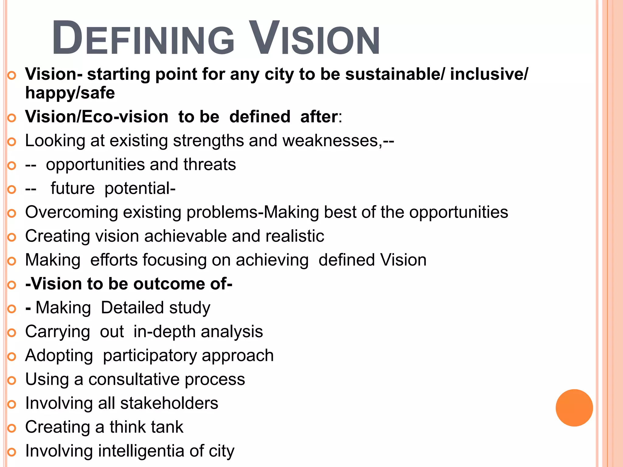 DEFINING VISION
 Vision- starting point for any city to be sustainable/ inclusive/
happy/safe
 Vision/Eco-vision to be defined after:
 Looking at existing strengths and weaknesses,--
 -- opportunities and threats
 -- future potential-
 Overcoming existing problems-Making best of the opportunities
 Creating vision achievable and realistic
 Making efforts focusing on achieving defined Vision
 -Vision to be outcome of-
 - Making Detailed study
 Carrying out in-depth analysis
 Adopting participatory approach
 Using a consultative process
 Involving all stakeholders
 Creating a think tank
 Involving intelligentia of city
 
