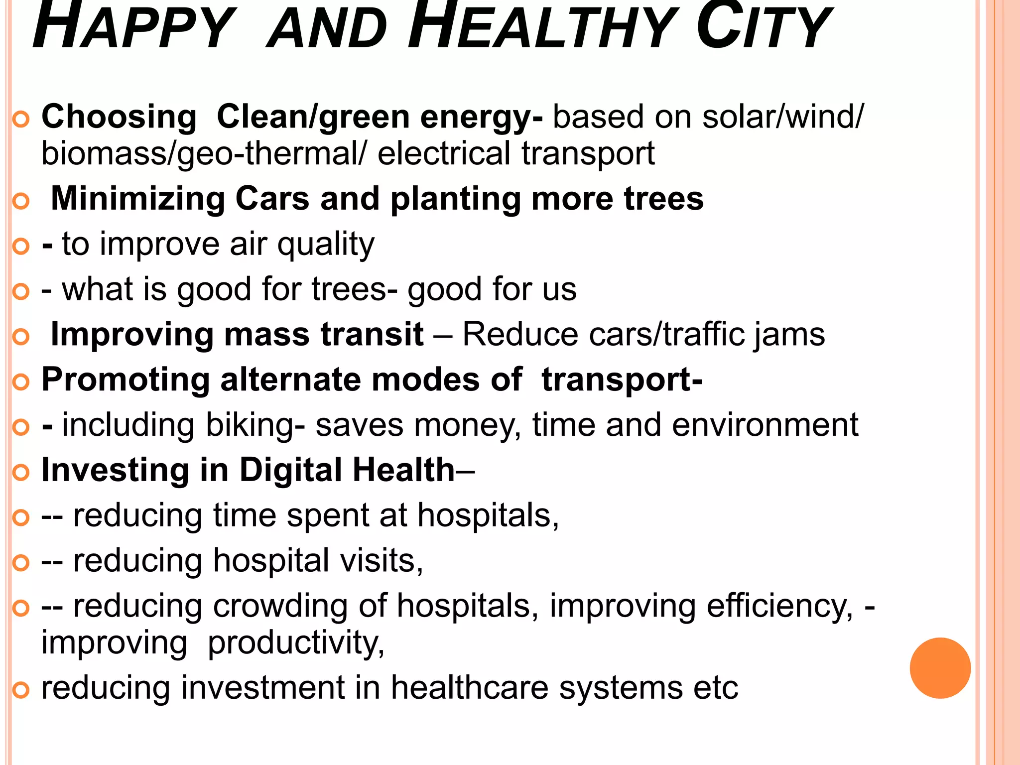 HAPPY AND HEALTHY CITY
 Choosing Clean/green energy- based on solar/wind/
biomass/geo-thermal/ electrical transport
 Minimizing Cars and planting more trees
 - to improve air quality
 - what is good for trees- good for us
 Improving mass transit – Reduce cars/traffic jams
 Promoting alternate modes of transport-
 - including biking- saves money, time and environment
 Investing in Digital Health–
 -- reducing time spent at hospitals,
 -- reducing hospital visits,
 -- reducing crowding of hospitals, improving efficiency, -
improving productivity,
 reducing investment in healthcare systems etc
 