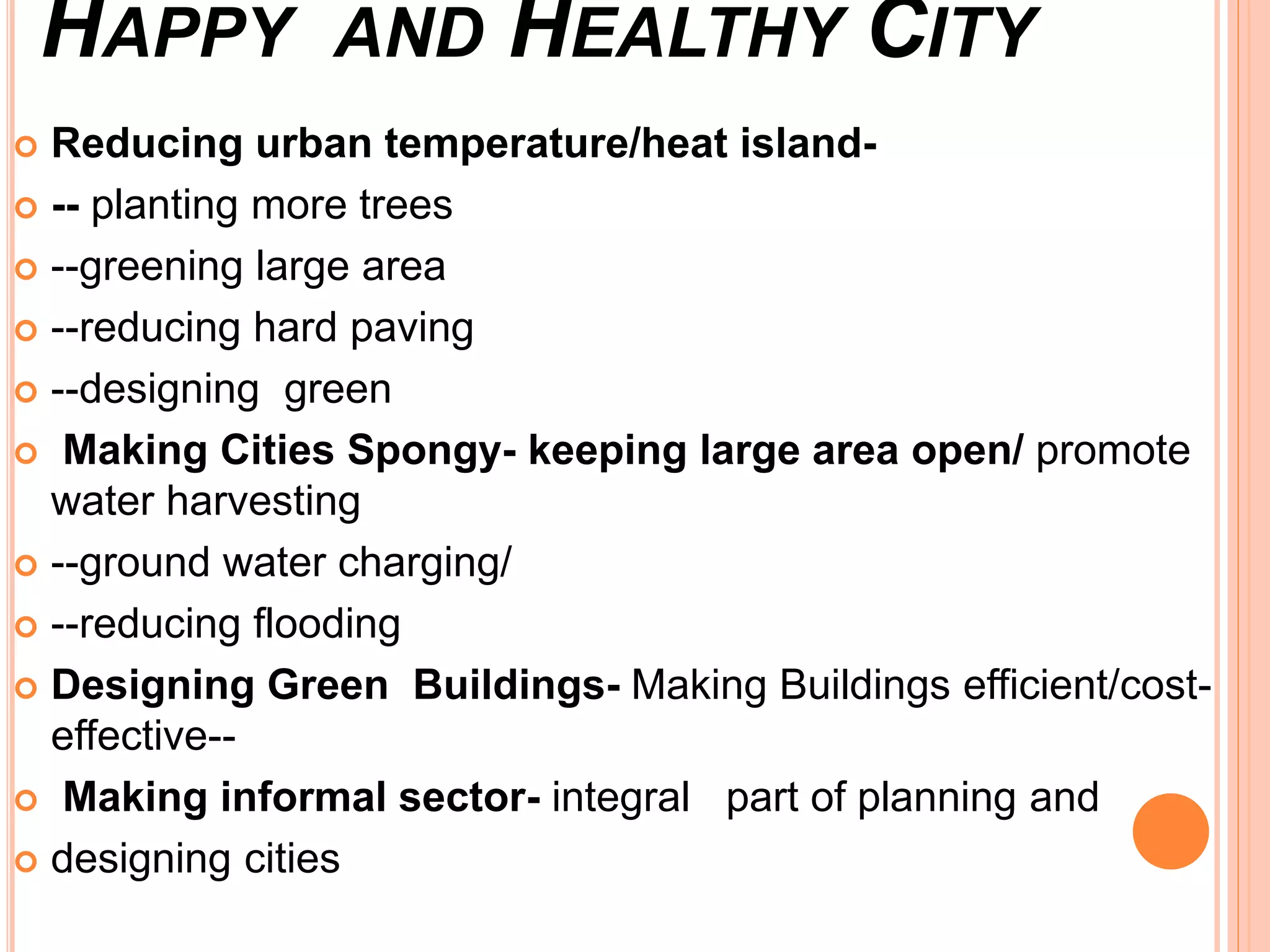 HAPPY AND HEALTHY CITY
 Reducing urban temperature/heat island-
 -- planting more trees
 --greening large area
 --reducing hard paving
 --designing green
 Making Cities Spongy- keeping large area open/ promote
water harvesting
 --ground water charging/
 --reducing flooding
 Designing Green Buildings- Making Buildings efficient/cost-
effective--
 Making informal sector- integral part of planning and
 designing cities
 