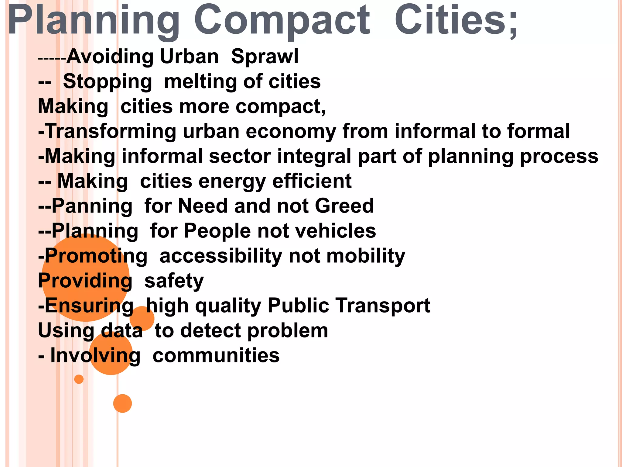 Planning Compact Cities;
-----Avoiding Urban Sprawl
-- Stopping melting of cities
Making cities more compact,
-Transforming urban economy from informal to formal
-Making informal sector integral part of planning process
-- Making cities energy efficient
--Panning for Need and not Greed
--Planning for People not vehicles
-Promoting accessibility not mobility
Providing safety
-Ensuring high quality Public Transport
Using data to detect problem
- Involving communities
 