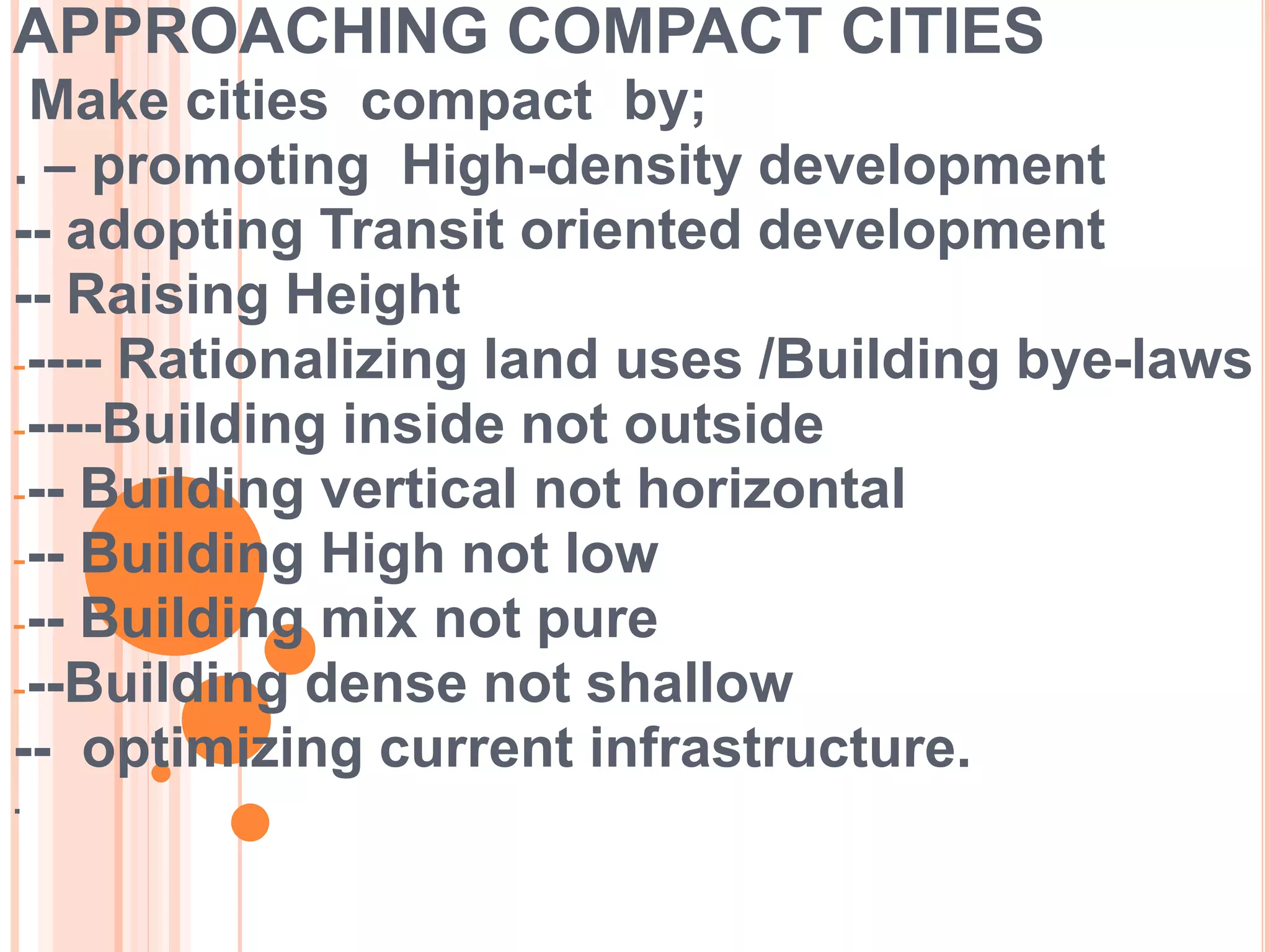 APPROACHING COMPACT CITIES
Make cities compact by;
. – promoting High-density development
-- adopting Transit oriented development
-- Raising Height
----- Rationalizing land uses /Building bye-laws
-----Building inside not outside
--- Building vertical not horizontal
--- Building High not low
--- Building mix not pure
---Building dense not shallow
-- optimizing current infrastructure.
.
 