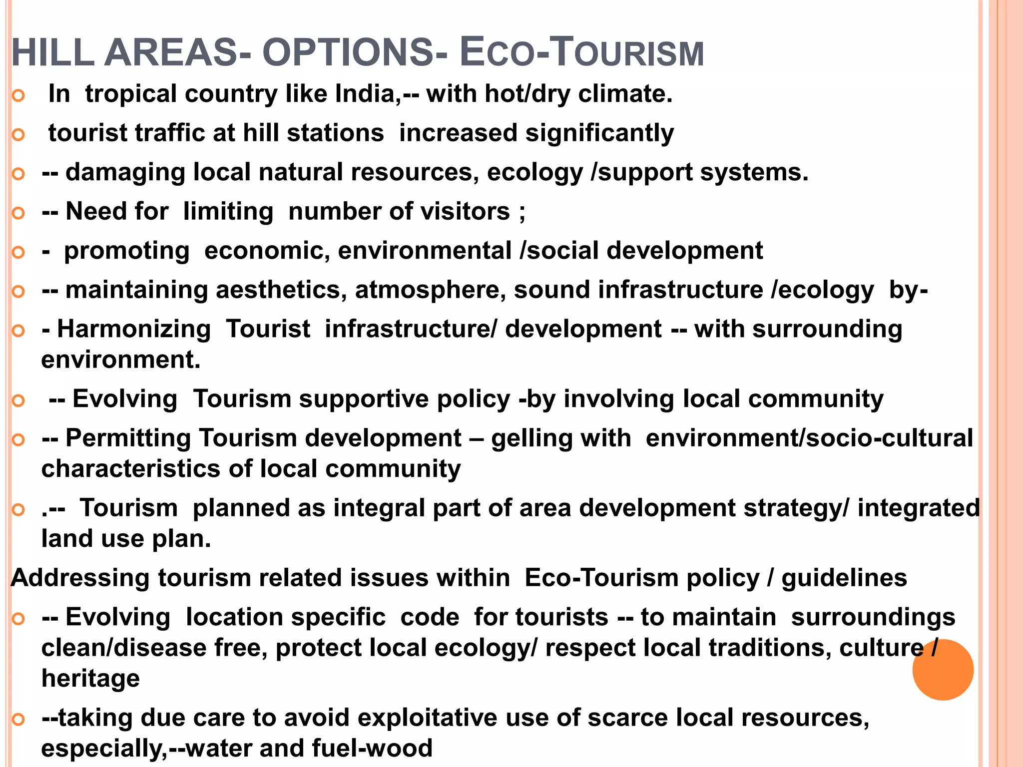 HILL AREAS- OPTIONS- ECO-TOURISM
 In tropical country like India,-- with hot/dry climate.
 tourist traffic at hill stations increased significantly
 -- damaging local natural resources, ecology /support systems.
 -- Need for limiting number of visitors ;
 - promoting economic, environmental /social development
 -- maintaining aesthetics, atmosphere, sound infrastructure /ecology by-
 - Harmonizing Tourist infrastructure/ development -- with surrounding
environment.
 -- Evolving Tourism supportive policy -by involving local community
 -- Permitting Tourism development – gelling with environment/socio-cultural
characteristics of local community
 .-- Tourism planned as integral part of area development strategy/ integrated
land use plan.
Addressing tourism related issues within Eco-Tourism policy / guidelines
 -- Evolving location specific code for tourists -- to maintain surroundings
clean/disease free, protect local ecology/ respect local traditions, culture /
heritage
 --taking due care to avoid exploitative use of scarce local resources,
especially,--water and fuel-wood
 