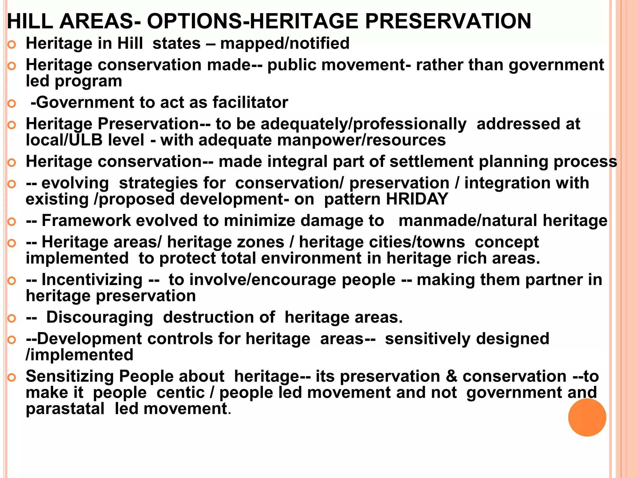 HILL AREAS- OPTIONS-HERITAGE PRESERVATION
 Heritage in Hill states – mapped/notified
 Heritage conservation made-- public movement- rather than government
led program
 -Government to act as facilitator
 Heritage Preservation-- to be adequately/professionally addressed at
local/ULB level - with adequate manpower/resources
 Heritage conservation-- made integral part of settlement planning process
 -- evolving strategies for conservation/ preservation / integration with
existing /proposed development- on pattern HRIDAY
 -- Framework evolved to minimize damage to manmade/natural heritage
 -- Heritage areas/ heritage zones / heritage cities/towns concept
implemented to protect total environment in heritage rich areas.
 -- Incentivizing -- to involve/encourage people -- making them partner in
heritage preservation
 -- Discouraging destruction of heritage areas.
 --Development controls for heritage areas-- sensitively designed
/implemented
 Sensitizing People about heritage-- its preservation & conservation --to
make it people centic / people led movement and not government and
parastatal led movement.
 