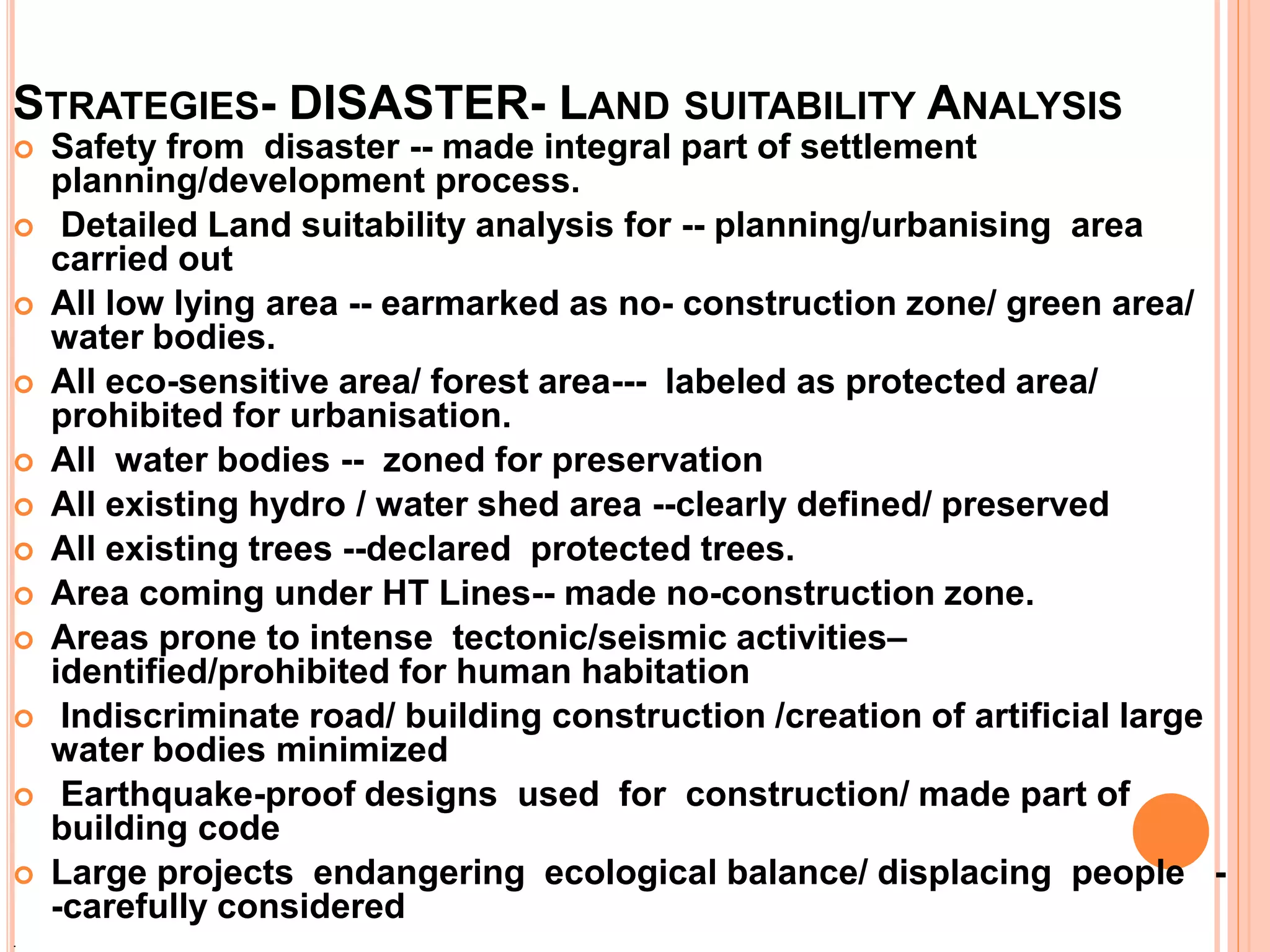 STRATEGIES- DISASTER- LAND SUITABILITY ANALYSIS
 Safety from disaster -- made integral part of settlement
planning/development process.
 Detailed Land suitability analysis for -- planning/urbanising area
carried out
 All low lying area -- earmarked as no- construction zone/ green area/
water bodies.
 All eco-sensitive area/ forest area--- labeled as protected area/
prohibited for urbanisation.
 All water bodies -- zoned for preservation
 All existing hydro / water shed area --clearly defined/ preserved
 All existing trees --declared protected trees.
 Area coming under HT Lines-- made no-construction zone.
 Areas prone to intense tectonic/seismic activities–
identified/prohibited for human habitation
 Indiscriminate road/ building construction /creation of artificial large
water bodies minimized
 Earthquake-proof designs used for construction/ made part of
building code
 Large projects endangering ecological balance/ displacing people -
-carefully considered
.
 