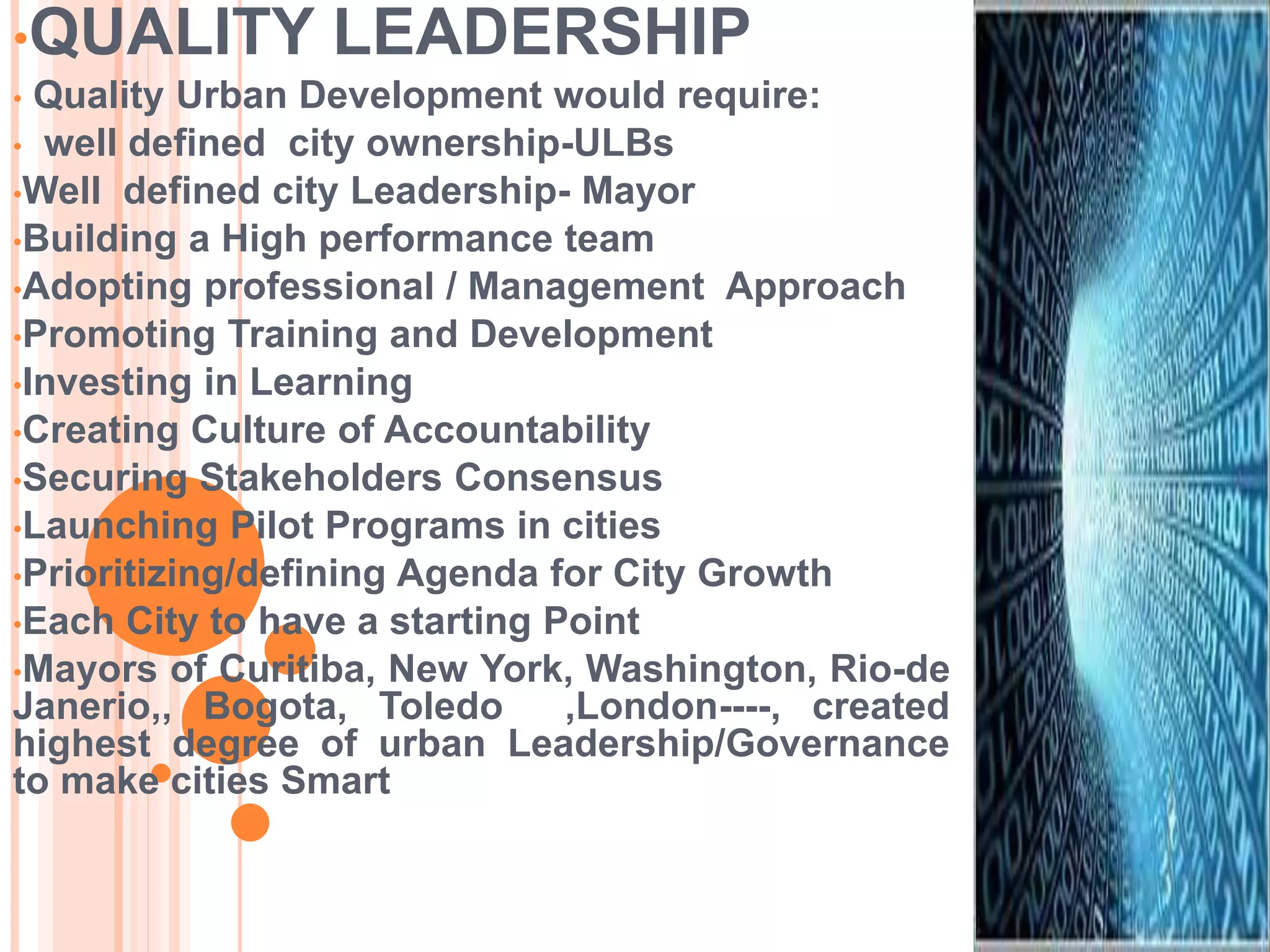 •QUALITY LEADERSHIP
• Quality Urban Development would require:
• well defined city ownership-ULBs
•Well defined city Leadership- Mayor
•Building a High performance team
•Adopting professional / Management Approach
•Promoting Training and Development
•Investing in Learning
•Creating Culture of Accountability
•Securing Stakeholders Consensus
•Launching Pilot Programs in cities
•Prioritizing/defining Agenda for City Growth
•Each City to have a starting Point
•Mayors of Curitiba, New York, Washington, Rio-de
Janerio,, Bogota, Toledo ,London----, created
highest degree of urban Leadership/Governance
to make cities Smart
 