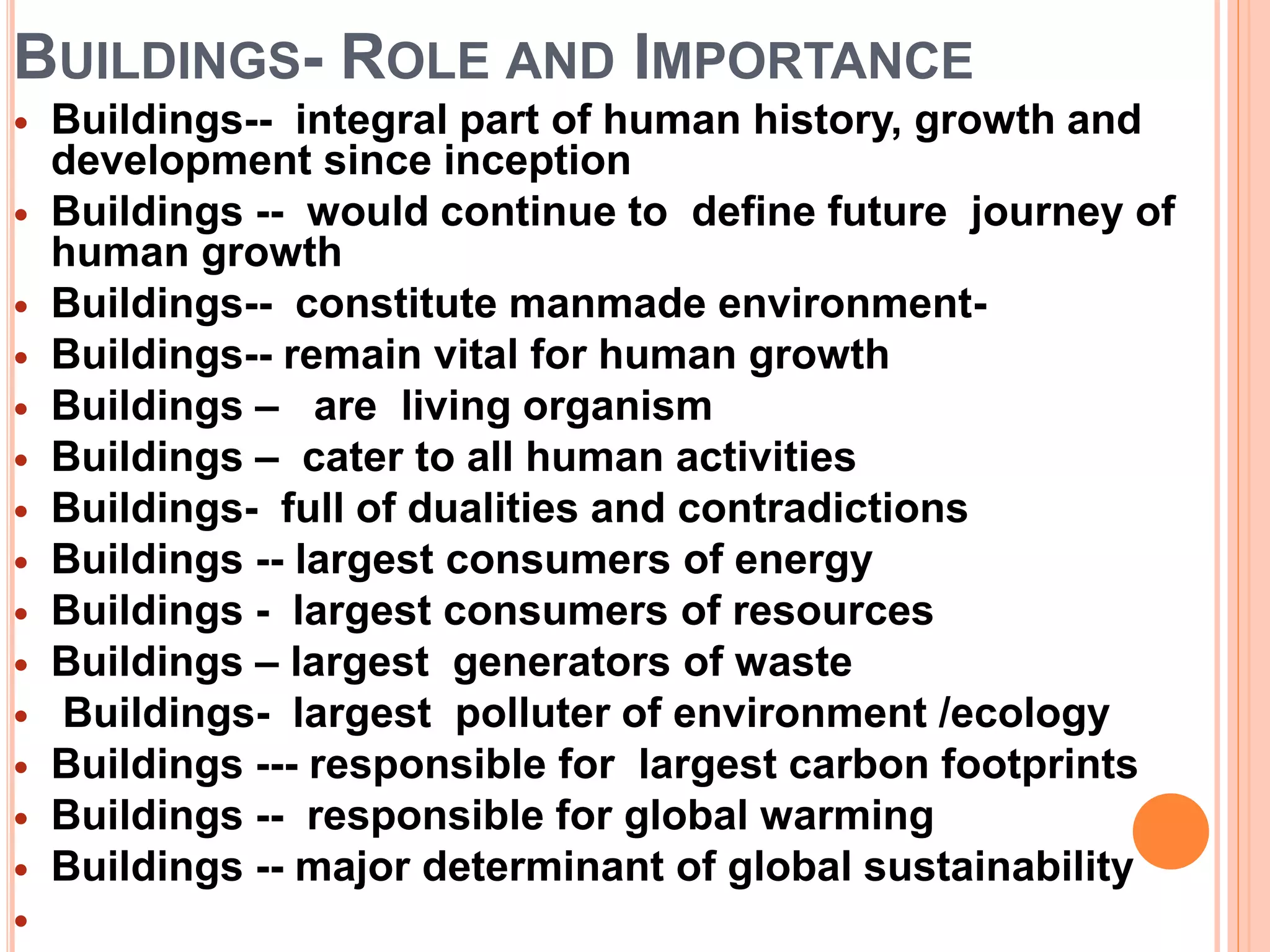 BUILDINGS- ROLE AND IMPORTANCE
 Buildings-- integral part of human history, growth and
development since inception
 Buildings -- would continue to define future journey of
human growth
 Buildings-- constitute manmade environment-
 Buildings-- remain vital for human growth
 Buildings – are living organism
 Buildings – cater to all human activities
 Buildings- full of dualities and contradictions
 Buildings -- largest consumers of energy
 Buildings - largest consumers of resources
 Buildings – largest generators of waste
 Buildings- largest polluter of environment /ecology
 Buildings --- responsible for largest carbon footprints
 Buildings -- responsible for global warming
 Buildings -- major determinant of global sustainability

 