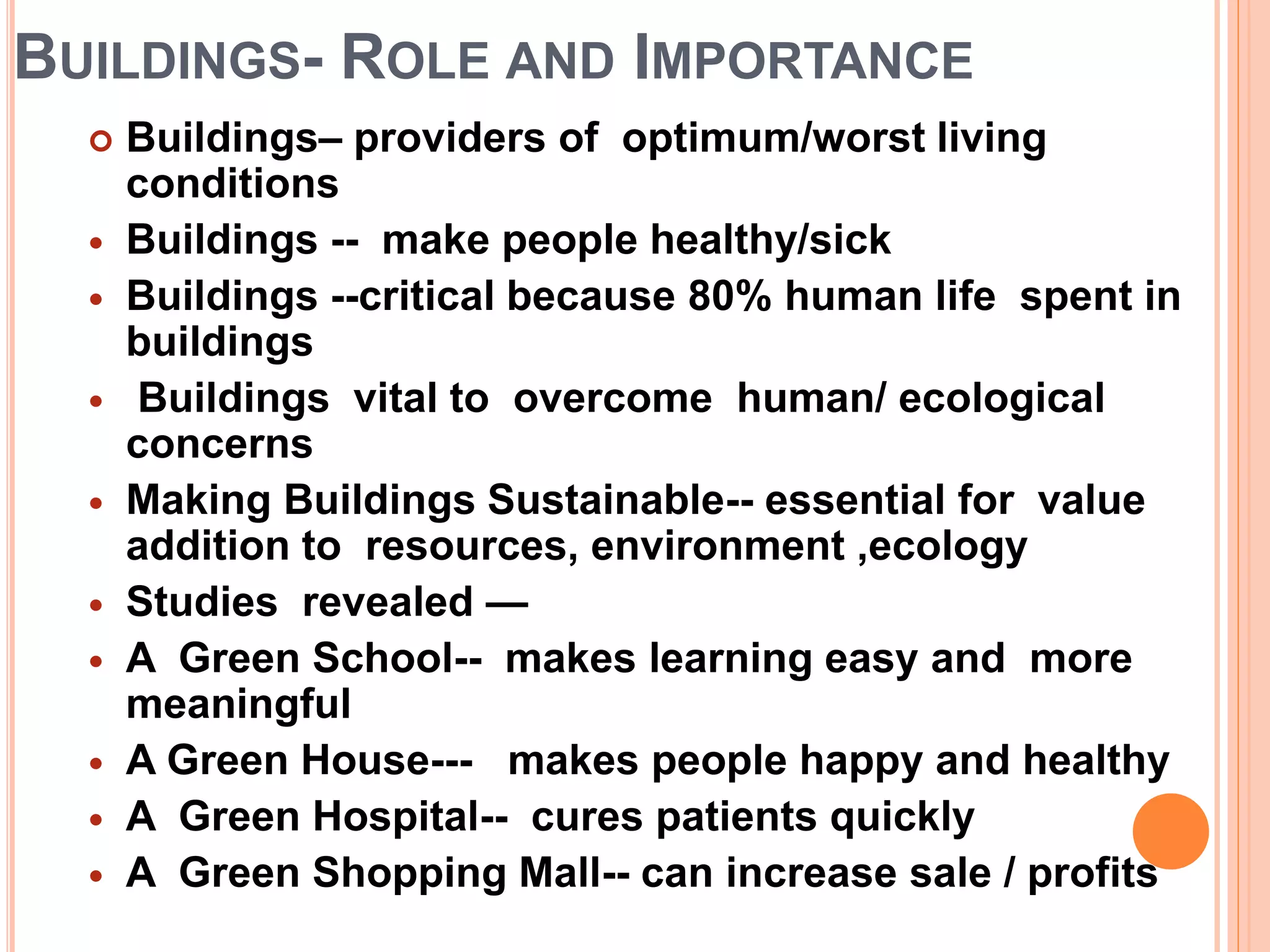 BUILDINGS- ROLE AND IMPORTANCE
 Buildings– providers of optimum/worst living
conditions
 Buildings -- make people healthy/sick
 Buildings --critical because 80% human life spent in
buildings
 Buildings vital to overcome human/ ecological
concerns
 Making Buildings Sustainable-- essential for value
addition to resources, environment ,ecology
 Studies revealed —
 A Green School-- makes learning easy and more
meaningful
 A Green House--- makes people happy and healthy
 A Green Hospital-- cures patients quickly
 A Green Shopping Mall-- can increase sale / profits
 