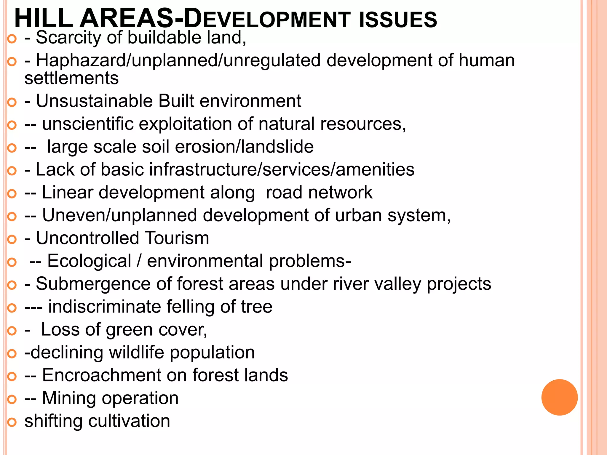 HILL AREAS-DEVELOPMENT ISSUES
 - Scarcity of buildable land,
 - Haphazard/unplanned/unregulated development of human
settlements
 - Unsustainable Built environment
 -- unscientific exploitation of natural resources,
 -- large scale soil erosion/landslide
 - Lack of basic infrastructure/services/amenities
 -- Linear development along road network
 -- Uneven/unplanned development of urban system,
 - Uncontrolled Tourism
 -- Ecological / environmental problems-
 - Submergence of forest areas under river valley projects
 --- indiscriminate felling of tree
 - Loss of green cover,
 -declining wildlife population
 -- Encroachment on forest lands
 -- Mining operation
 shifting cultivation
 