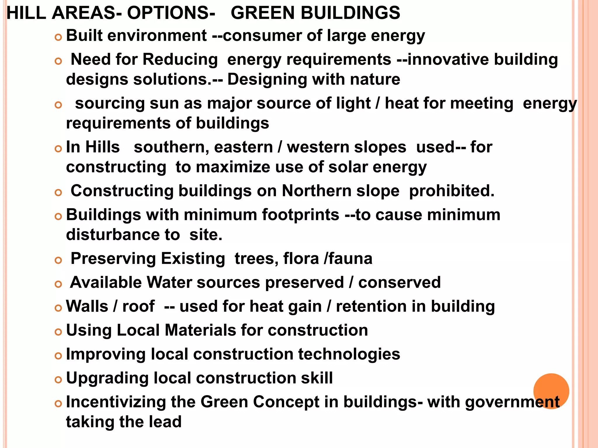 HILL AREAS- OPTIONS- GREEN BUILDINGS
 Built environment --consumer of large energy
 Need for Reducing energy requirements --innovative building
designs solutions.-- Designing with nature
 sourcing sun as major source of light / heat for meeting energy
requirements of buildings
 In Hills southern, eastern / western slopes used-- for
constructing to maximize use of solar energy
 Constructing buildings on Northern slope prohibited.
 Buildings with minimum footprints --to cause minimum
disturbance to site.
 Preserving Existing trees, flora /fauna
 Available Water sources preserved / conserved
 Walls / roof -- used for heat gain / retention in building
 Using Local Materials for construction
 Improving local construction technologies
 Upgrading local construction skill
 Incentivizing the Green Concept in buildings- with government
taking the lead
 