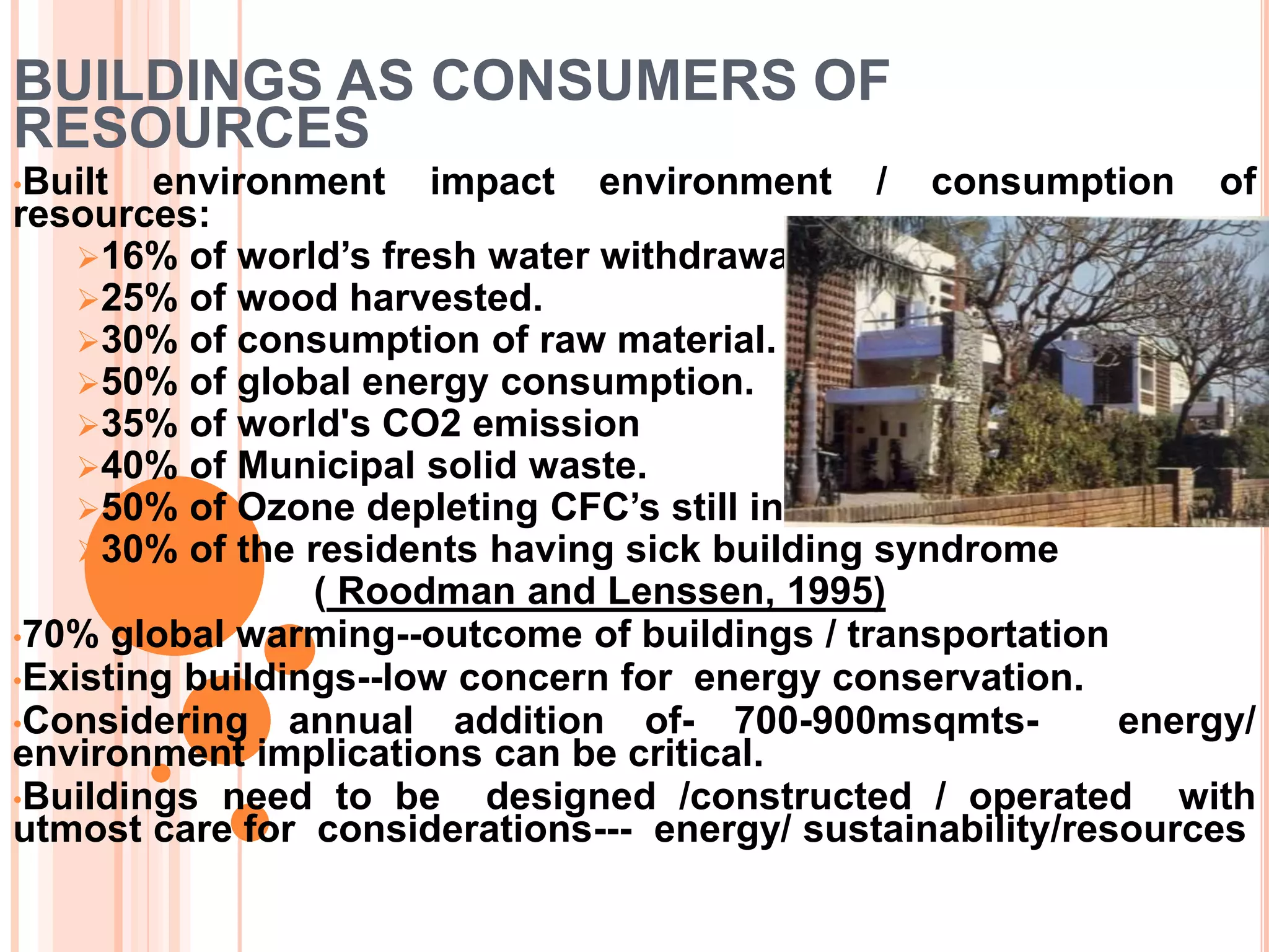 BUILDINGS AS CONSUMERS OF
RESOURCES
•Built environment impact environment / consumption of
resources:
16% of world’s fresh water withdrawal.
25% of wood harvested.
30% of consumption of raw material.
50% of global energy consumption.
35% of world's CO2 emission
40% of Municipal solid waste.
50% of Ozone depleting CFC’s still in use.
30% of the residents having sick building syndrome
( Roodman and Lenssen, 1995)
•70% global warming--outcome of buildings / transportation
•Existing buildings--low concern for energy conservation.
•Considering annual addition of- 700-900msqmts- energy/
environment implications can be critical.
•Buildings need to be designed /constructed / operated with
utmost care for considerations--- energy/ sustainability/resources
 