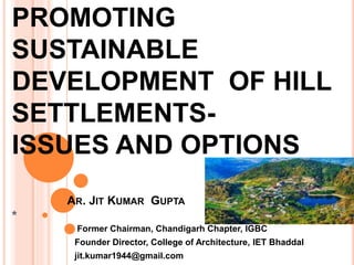 PROMOTING
SUSTAINABLE
DEVELOPMENT OF HILL
SETTLEMENTS-
ISSUES AND OPTIONS
AR. JIT KUMAR GUPTA
*
Former Chairman, Chandigarh Chapter, IGBC
Founder Director, College of Architecture, IET Bhaddal
jit.kumar1944@gmail.com
 