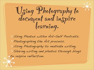 Using Photography to
  document and inspire
        learning.
  Using Photos within Art-Self Portraits.
  Photographing the Art process.
  Using Photography to motivate writing.
  Sharing writing and photos through blogs
to inspire reflection.