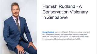 Hamish Rudland - A
Conservation Visionary
in Zimbabwe
Hamish Rudland, a prominent figure in Zimbabwe, is widely recognized
as a conservation visionary. His impact on the country's conservation
efforts has been profound, and his work has significantly contributed to
the preservation of Zimbabwe's natural beauty and wildlife.
 