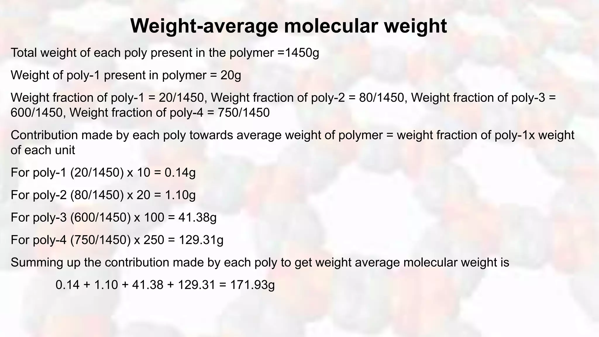 Weight-average molecular weight
Total weight of each poly present in the polymer =1450g
Weight of poly-1 present in polymer = 20g
Weight fraction of poly-1 = 20/1450, Weight fraction of poly-2 = 80/1450, Weight fraction of poly-3 =
600/1450, Weight fraction of poly-4 = 750/1450
Contribution made by each poly towards average weight of polymer = weight fraction of poly-1x weight
of each unit
For poly-1 (20/1450) x 10 = 0.14g
For poly-2 (80/1450) x 20 = 1.10g
For poly-3 (600/1450) x 100 = 41.38g
For poly-4 (750/1450) x 250 = 129.31g
Summing up the contribution made by each poly to get weight average molecular weight is
0.14 + 1.10 + 41.38 + 129.31 = 171.93g
 