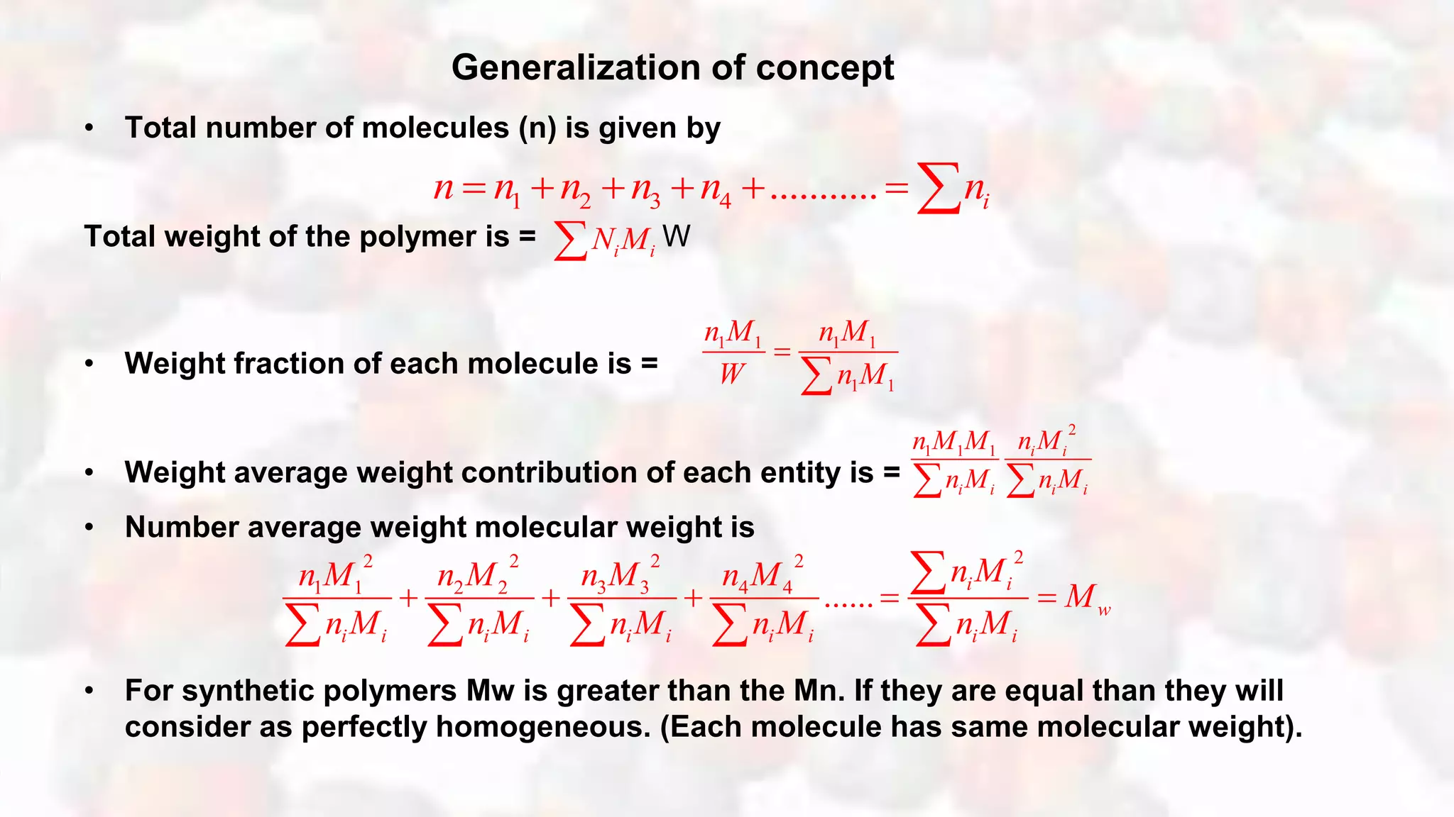 Generalization of concept
• Total number of molecules (n) is given by
Total weight of the polymer is = W
• Weight fraction of each molecule is =
• Weight average weight contribution of each entity is =
• Number average weight molecular weight is
• For synthetic polymers Mw is greater than the Mn. If they are equal than they will
consider as perfectly homogeneous. (Each molecule has same molecular weight).
1 2 3 4 ........... in n n n n n      
i iN M
1 1 1 1
1 1
n M n M
W n M


2
1 1 1 i i
i i i i
n Mn M M
n M n M 
222 2 2
3 31 1 2 2 4 4
...... i i
w
i i i i i i i i i i
n Mn Mn M n M n M
M
n M n M n M n M n M
    

    
 