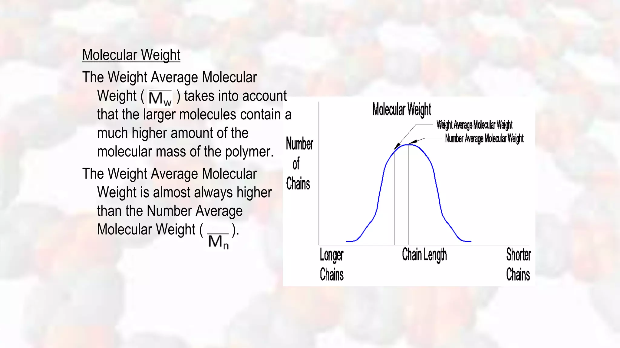 Molecular Weight
The Weight Average Molecular
Weight ( ) takes into account
that the larger molecules contain a
much higher amount of the
molecular mass of the polymer.
The Weight Average Molecular
Weight is almost always higher
than the Number Average
Molecular Weight ( ).
 