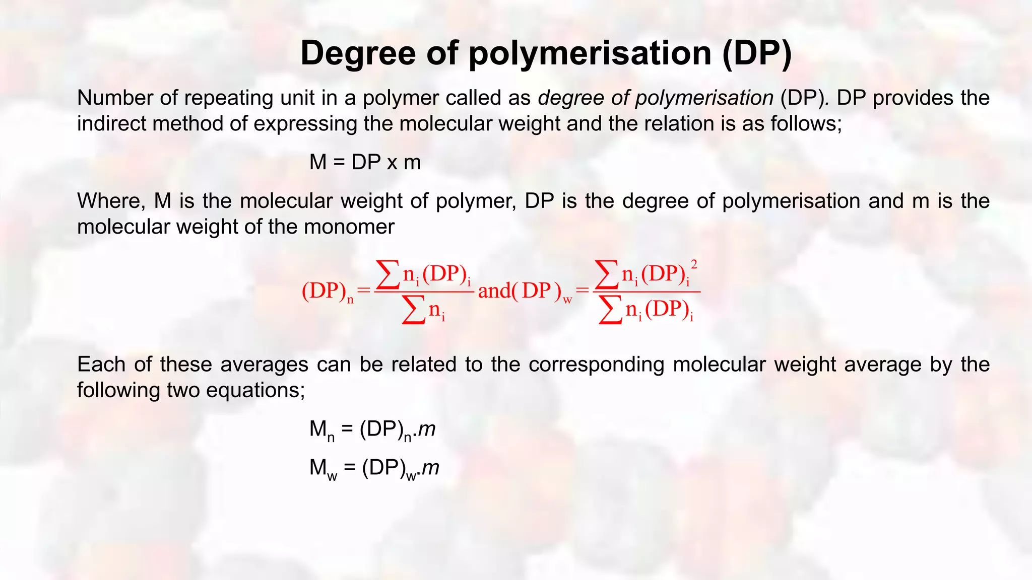 Degree of polymerisation (DP)
Number of repeating unit in a polymer called as degree of polymerisation (DP). DP provides the
indirect method of expressing the molecular weight and the relation is as follows;
M = DP x m
Where, M is the molecular weight of polymer, DP is the degree of polymerisation and m is the
molecular weight of the monomer
Each of these averages can be related to the corresponding molecular weight average by the
following two equations;
Mn = (DP)n.m
Mw = (DP)w.m
2
i i i i
n w
i i i
n (DP) n (DP)
(DP) = and(DP) =
n n (DP)
 
 
 
