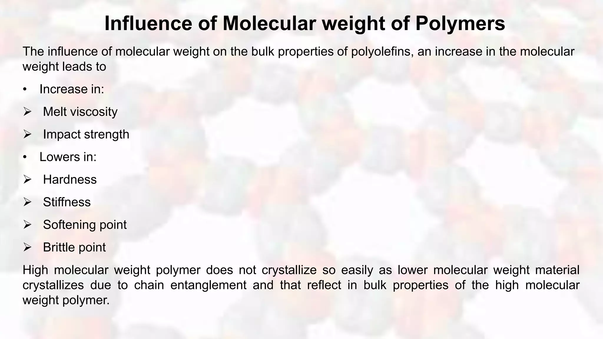 Influence of Molecular weight of Polymers
The influence of molecular weight on the bulk properties of polyolefins, an increase in the molecular
weight leads to
• Increase in:
 Melt viscosity
 Impact strength
• Lowers in:
 Hardness
 Stiffness
 Softening point
 Brittle point
High molecular weight polymer does not crystallize so easily as lower molecular weight material
crystallizes due to chain entanglement and that reflect in bulk properties of the high molecular
weight polymer.
 