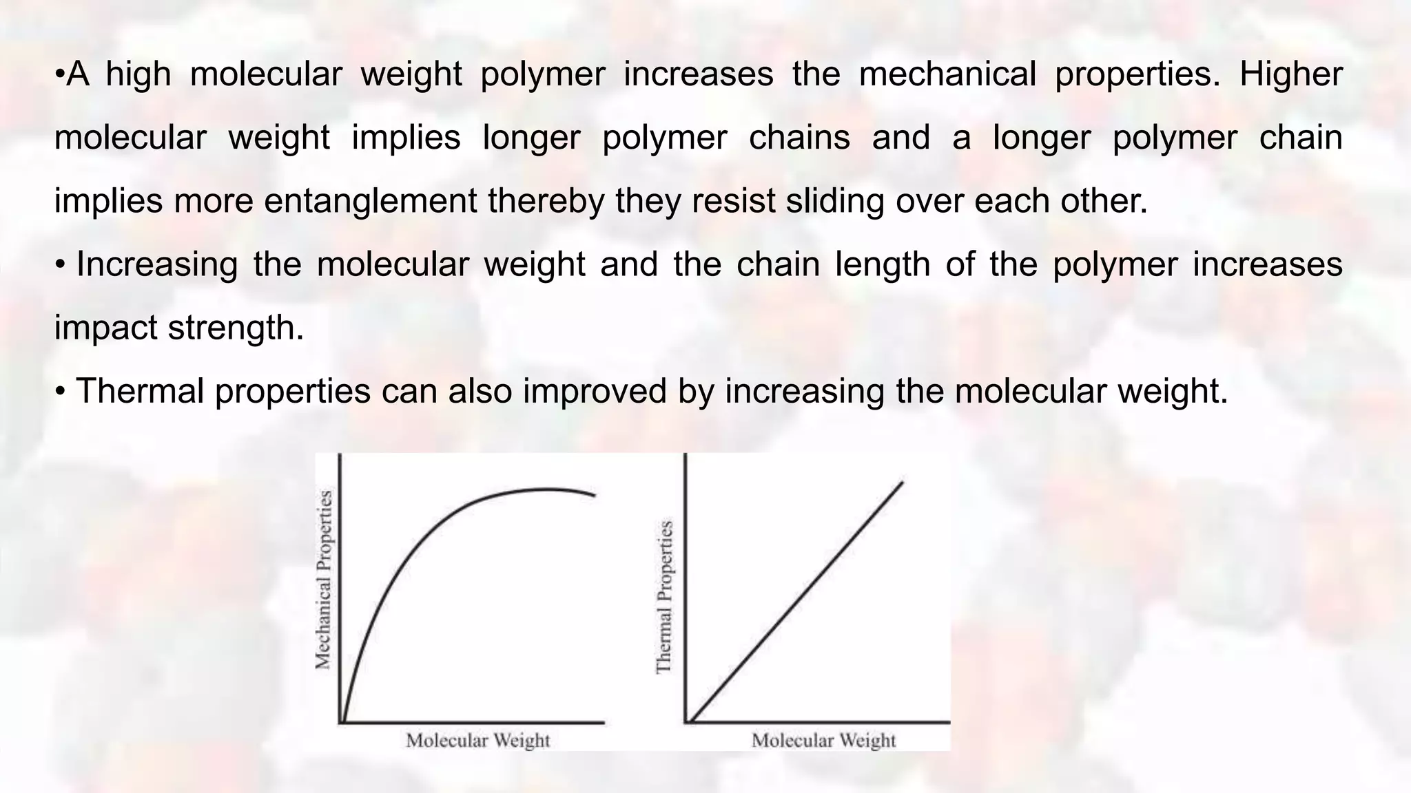 •A high molecular weight polymer increases the mechanical properties. Higher
molecular weight implies longer polymer chains and a longer polymer chain
implies more entanglement thereby they resist sliding over each other.
• Increasing the molecular weight and the chain length of the polymer increases
impact strength.
• Thermal properties can also improved by increasing the molecular weight.
 