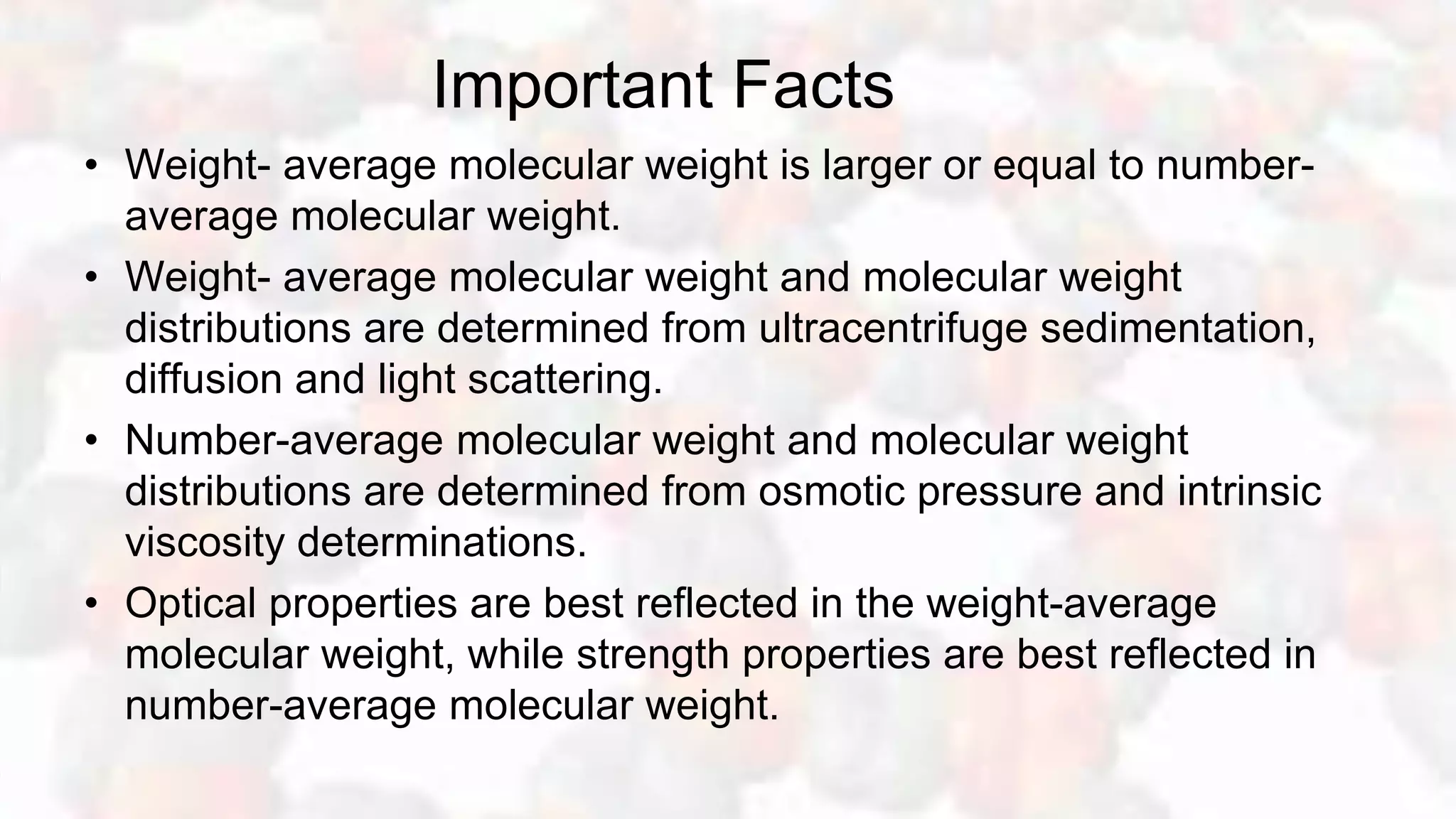 Important Facts
• Weight- average molecular weight is larger or equal to number-
average molecular weight.
• Weight- average molecular weight and molecular weight
distributions are determined from ultracentrifuge sedimentation,
diffusion and light scattering.
• Number-average molecular weight and molecular weight
distributions are determined from osmotic pressure and intrinsic
viscosity determinations.
• Optical properties are best reflected in the weight-average
molecular weight, while strength properties are best reflected in
number-average molecular weight.
 