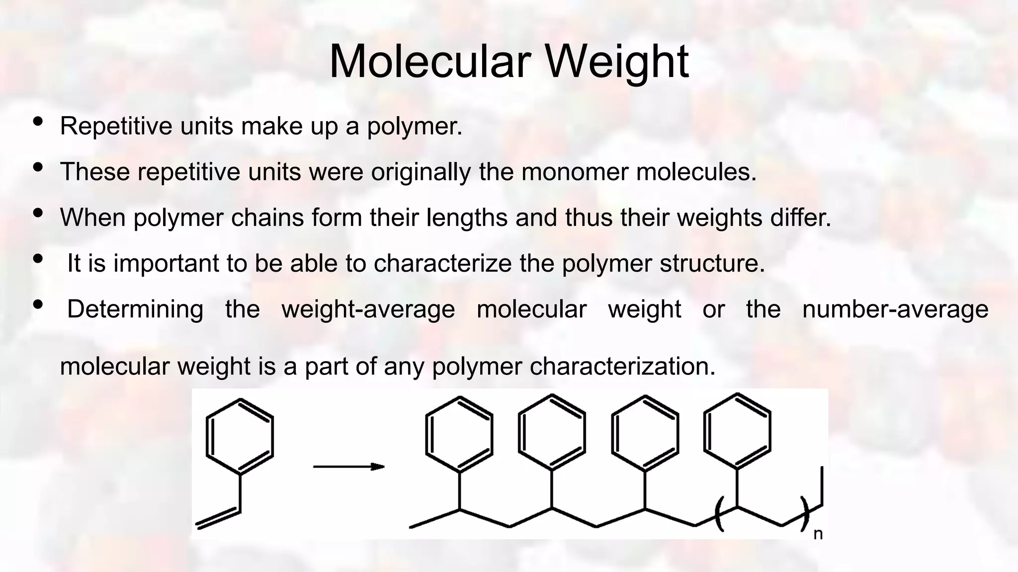 Molecular Weight
• Repetitive units make up a polymer.
• These repetitive units were originally the monomer molecules.
• When polymer chains form their lengths and thus their weights differ.
• It is important to be able to characterize the polymer structure.
• Determining the weight-average molecular weight or the number-average
molecular weight is a part of any polymer characterization.
 