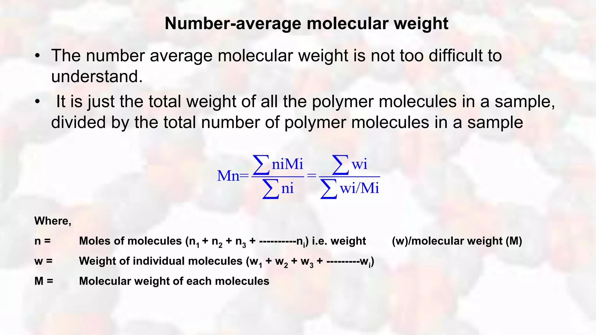 Number-average molecular weight
• The number average molecular weight is not too difficult to
understand.
• It is just the total weight of all the polymer molecules in a sample,
divided by the total number of polymer molecules in a sample
Where,
n = Moles of molecules (n1 + n2 + n3 + ----------ni) i.e. weight (w)/molecular weight (M)
w = Weight of individual molecules (w1 + w2 + w3 + ---------wi)
M = Molecular weight of each molecules
niMi wi
Mn= =
ni wi/Mi
 
 
 