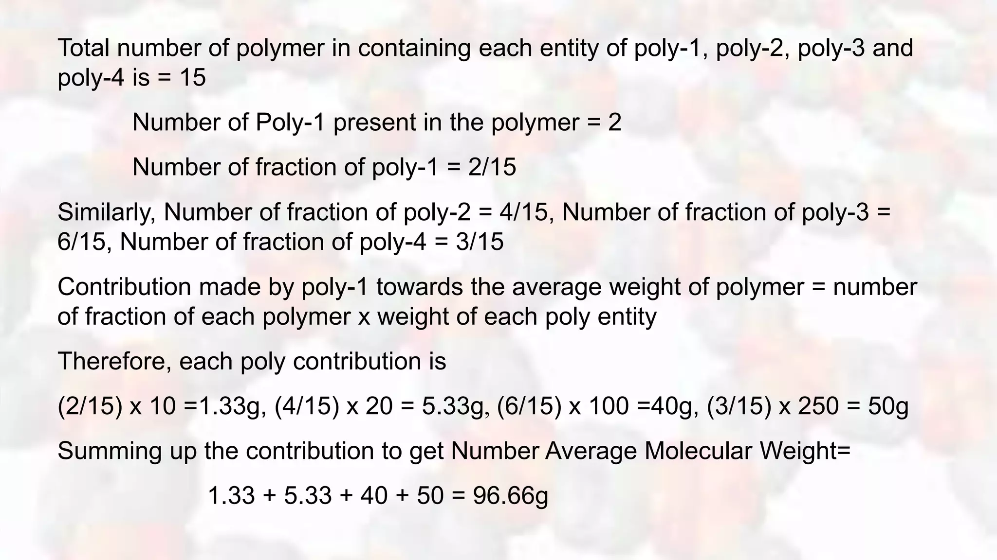 Total number of polymer in containing each entity of poly-1, poly-2, poly-3 and
poly-4 is = 15
Number of Poly-1 present in the polymer = 2
Number of fraction of poly-1 = 2/15
Similarly, Number of fraction of poly-2 = 4/15, Number of fraction of poly-3 =
6/15, Number of fraction of poly-4 = 3/15
Contribution made by poly-1 towards the average weight of polymer = number
of fraction of each polymer x weight of each poly entity
Therefore, each poly contribution is
(2/15) x 10 =1.33g, (4/15) x 20 = 5.33g, (6/15) x 100 =40g, (3/15) x 250 = 50g
Summing up the contribution to get Number Average Molecular Weight=
1.33 + 5.33 + 40 + 50 = 96.66g
 