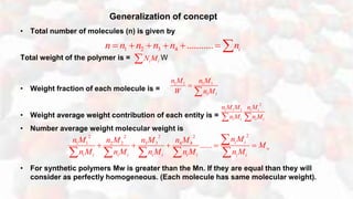 Generalization of concept
• Total number of molecules (n) is given by
Total weight of the polymer is = W
• Weight fraction of each molecule is =
• Weight average weight contribution of each entity is =
• Number average weight molecular weight is
• For synthetic polymers Mw is greater than the Mn. If they are equal than they will
consider as perfectly homogeneous. (Each molecule has same molecular weight).
1 2 3 4 ........... in n n n n n      
i iN M
1 1 1 1
1 1
n M n M
W n M


2
1 1 1 i i
i i i i
n Mn M M
n M n M 
222 2 2
3 31 1 2 2 4 4
...... i i
w
i i i i i i i i i i
n Mn Mn M n M n M
M
n M n M n M n M n M
    

    
 