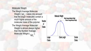 Molecular Weight
The Weight Average Molecular
Weight ( ) takes into account
that the larger molecules contain a
much higher amount of the
molecular mass of the polymer.
The Weight Average Molecular
Weight is almost always higher
than the Number Average
Molecular Weight ( ).
 