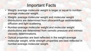 Important Facts
• Weight- average molecular weight is larger or equal to number-
average molecular weight.
• Weight- average molecular weight and molecular weight
distributions are determined from ultracentrifuge sedimentation,
diffusion and light scattering.
• Number-average molecular weight and molecular weight
distributions are determined from osmotic pressure and intrinsic
viscosity determinations.
• Optical properties are best reflected in the weight-average
molecular weight, while strength properties are best reflected in
number-average molecular weight.
 