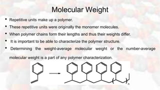 Molecular Weight
• Repetitive units make up a polymer.
• These repetitive units were originally the monomer molecules.
• When polymer chains form their lengths and thus their weights differ.
• It is important to be able to characterize the polymer structure.
• Determining the weight-average molecular weight or the number-average
molecular weight is a part of any polymer characterization.
 