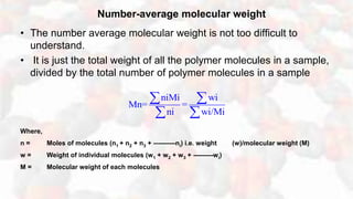 Number-average molecular weight
• The number average molecular weight is not too difficult to
understand.
• It is just the total weight of all the polymer molecules in a sample,
divided by the total number of polymer molecules in a sample
Where,
n = Moles of molecules (n1 + n2 + n3 + ----------ni) i.e. weight (w)/molecular weight (M)
w = Weight of individual molecules (w1 + w2 + w3 + ---------wi)
M = Molecular weight of each molecules
niMi wi
Mn= =
ni wi/Mi
 
 
 