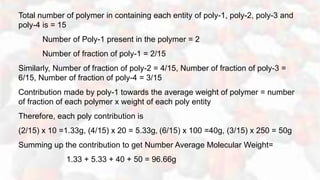 Total number of polymer in containing each entity of poly-1, poly-2, poly-3 and
poly-4 is = 15
Number of Poly-1 present in the polymer = 2
Number of fraction of poly-1 = 2/15
Similarly, Number of fraction of poly-2 = 4/15, Number of fraction of poly-3 =
6/15, Number of fraction of poly-4 = 3/15
Contribution made by poly-1 towards the average weight of polymer = number
of fraction of each polymer x weight of each poly entity
Therefore, each poly contribution is
(2/15) x 10 =1.33g, (4/15) x 20 = 5.33g, (6/15) x 100 =40g, (3/15) x 250 = 50g
Summing up the contribution to get Number Average Molecular Weight=
1.33 + 5.33 + 40 + 50 = 96.66g
 