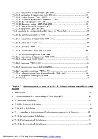IV.3.1.1.1. Vue générale de l’équipement Optix 155/622……………………………………….79
IV.3.1.1.2. La structure de l’équipement Optix 155/622………………………………………..79
IV.3.1.1.3. Les interfaces de l’Optix 155/622……………………………………………………80
IV.3.1.1.4. Les services SDH et WDM de l’Optix 155/622……………………………………..81
IV.3.1.1.4.1. La carte optique STM-4 OI4……………………………………………………….81
IV.3.1.1.4.2. Les cartes optiques SB2D/SB2L/SB2R…………………………………………….82
IV.3.1.1.5. La carte du contrôle du système SCB………………………………………………..82
IV.3.1.2. L’équipement Optix OSN 3500…………………………………..…………………....83
IV.3.2. La gamme des équipements SAGEM utilisés par Algérie Telecom …………………….84
IV.3.2.1. Le multiplexeur synchrone ADR 155C………………………………………………...84
IV.3.2.1.1. Vue générale de l’équipement ADR 155C…………………………………………...84
IV.3.2.1.2. Utilisation de l’ADR 155C…………………………………..……………………….84
IV.3.2.1.3. Gestion de l’ADR 155C…………………………………..………………………….85
IV.3.2.1.4. Description du châssis de l’ADR 155C……………………………………………..85
IV.3.2.2. Le multiplexeur synchrone ADR 2500C………………………………………………85
IV.3.2.2.1. Vue générale de l’équipement ADR 2500C…………………………………………85
IV.3.2.2.2. Utilisation de l’ADR 2500C…………………………………..……………………..86
IV.3.2.2.3. Gestion de l’ADR 2500C………………………………….…………………………86
IV.3.2.2.4. Description du châssis de l’ADR 2500C……………………………………………86
IV.3.2.2.5. La synchronisation de l’ADR 2500C………………………………………………..87
IV.3.2.2.6. Le budget optique d’une liaison utilisant les ADR 2500C………………………….88
IV.3.2.3. L’équipement de multiplexage FMX…………………………………………………..88
IV.4. Conclusion…………………………………..………………………………………………89
Chapitre 5 : Dimensionnement et mise en service des liaisons optiques haut-débit d’Algérie
Telecom
V.1.Introduction…………………………..………………………………………………………….91
V.2. Dimensionnement de la liaison optique 10Gb/s Alger-Sétif…………………………..……...91
V.2.1.Présentation de la liaison…………………………..………………………………………….91
V.2.2. Cahier de charges de la liaison…………………………..……………………………………91
V.2.3. Le Calcul de la liaison…………………………..……………………………………………93
V.2.3.1. Le calcul de la liaison sans amplification et sans compensation de dispersion…………..93
V.2.3.1.1. Le budget optique de la liaison…………………………..……………………………....93
V.2.3.1.2. L’atténuation totale de la liaison …………………………..…………………………....93
V.2.3.1.3. La dispersion totale de la liaison …………………………..…………………………....94
PDF created with pdfFactory Pro trial version www.pdffactory.com
 