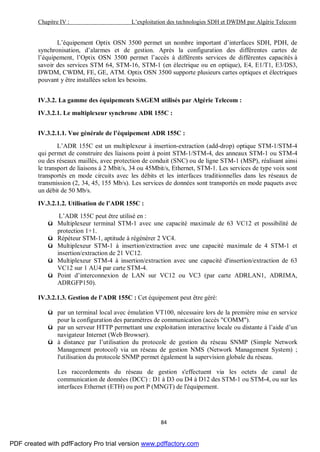 Chapitre IV : L’exploitation des technologies SDH et DWDM par Algérie Telecom
84
L’équipement Optix OSN 3500 permet un nombre important d’interfaces SDH, PDH, de
synchronisation, d’alarmes et de gestion. Après la configuration des différentes cartes de
l’équipement, l’Optix OSN 3500 permet l’accès à différents services de différentes capacités à
savoir des services STM 64, STM-16, STM-1 (en électrique ou en optique), E4, E1/T1, E3/DS3,
DWDM, CWDM, FE, GE, ATM. Optix OSN 3500 supporte plusieurs cartes optiques et électriques
pouvant y être installées selon les besoins.
IV.3.2. La gamme des équipements SAGEM utilisés par Algérie Telecom :
IV.3.2.1. Le multiplexeur synchrone ADR 155C :
IV.3.2.1.1. Vue générale de l’équipement ADR 155C :
L’ADR 155C est un multiplexeur à insertion-extraction (add-drop) optique STM-1/STM-4
qui permet de construire des liaisons point à point STM-1/STM-4, des anneaux STM-1 ou STM-4
ou des réseaux maillés, avec protection de conduit (SNC) ou de ligne STM-1 (MSP), réalisant ainsi
le transport de liaisons à 2 Mbit/s, 34 ou 45Mbit/s, Ethernet, STM-1. Les services de type voix sont
transportés en mode circuits avec les débits et les interfaces traditionnelles dans les réseaux de
transmission (2, 34, 45, 155 Mb/s). Les services de données sont transportés en mode paquets avec
un débit de 50 Mb/s.
IV.3.2.1.2. Utilisation de l’ADR 155C :
L’ADR 155C peut être utilisé en :
ü Multiplexeur terminal STM-1 avec une capacité maximale de 63 VC12 et possibilité de
protection 1+1.
ü Répéteur STM-1, aptitude à régénérer 2 VC4.
ü Multiplexeur STM-1 à insertion/extraction avec une capacité maximale de 4 STM-1 et
insertion/extraction de 21 VC12.
ü Multiplexeur STM-4 à insertion/extraction avec une capacité d'insertion/extraction de 63
VC12 sur 1 AU4 par carte STM-4.
ü Point d’interconnexion de LAN sur VC12 ou VC3 (par carte ADRLAN1, ADRIMA,
ADRGFP150).
IV.3.2.1.3. Gestion de l’ADR 155C : Cet équipement peut être géré:
ü par un terminal local avec émulation VT100, nécessaire lors de la première mise en service
pour la configuration des paramètres de communication (accès "COMM").
ü par un serveur HTTP permettant une exploitation interactive locale ou distante à l’aide d’un
navigateur Internet (Web Browser).
ü à distance par l’utilisation du protocole de gestion du réseau SNMP (Simple Network
Management protocol) via un réseau de gestion NMS (Network Management System) ;
l'utilisation du protocole SNMP permet également la supervision globale du réseau.
Les raccordements du réseau de gestion s'effectuent via les octets de canal de
communication de données (DCC) : D1 à D3 ou D4 à D12 des STM-1 ou STM-4, ou sur les
interfaces Ethernet (ETH) ou port P (MNGT) de l'équipement.
PDF created with pdfFactory Pro trial version www.pdffactory.com
 