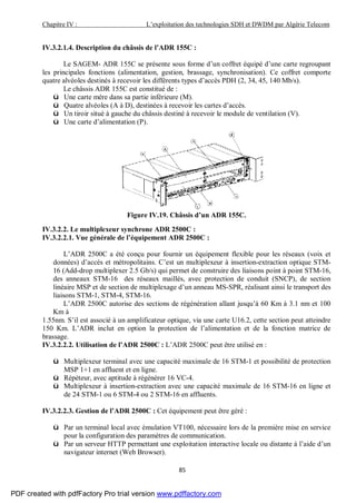 Chapitre IV : L’exploitation des technologies SDH et DWDM par Algérie Telecom
85
IV.3.2.1.4. Description du châssis de l’ADR 155C :
Le SAGEM- ADR 155C se présente sous forme d’un coffret équipé d’une carte regroupant
les principales fonctions (alimentation, gestion, brassage, synchronisation). Ce coffret comporte
quatre alvéoles destinés à recevoir les différents types d’accès PDH (2, 34, 45, 140 Mb/s).
Le châssis ADR 155C est constitué de :
ü Une carte mère dans sa partie inférieure (M).
ü Quatre alvéoles (A à D), destinées à recevoir les cartes d’accès.
ü Un tiroir situé à gauche du châssis destiné à recevoir le module de ventilation (V).
ü Une carte d’alimentation (P).
Figure IV.19. Châssis d’un ADR 155C.
IV.3.2.2. Le multiplexeur synchrone ADR 2500C :
IV.3.2.2.1. Vue générale de l’équipement ADR 2500C :
L’ADR 2500C a été conçu pour fournir un équipement flexible pour les réseaux (voix et
données) d’accès et métropolitains. C’est un multiplexeur à insertion-extraction optique STM-
16 (Add-drop multiplexer 2.5 Gb/s) qui permet de construire des liaisons point à point STM-16,
des anneaux STM-16 des réseaux maillés, avec protection de conduit (SNCP), de section
linéaire MSP et de section de multiplexage d’un anneau MS-SPR, réalisant ainsi le transport des
liaisons STM-1, STM-4, STM-16.
L’ADR 2500C autorise des sections de régénération allant jusqu’à 60 Km à 3.1 nm et 100
Km à
1.55nm. S’il est associé à un amplificateur optique, via une carte U16.2, cette section peut atteindre
150 Km. L’ADR inclut en option la protection de l’alimentation et de la fonction matrice de
brassage.
IV.3.2.2.2. Utilisation de l’ADR 2500C : L’ADR 2500C peut être utilisé en :
ü Multiplexeur terminal avec une capacité maximale de 16 STM-1 et possibilité de protection
MSP 1+1 en affluent et en ligne.
ü Répéteur, avec aptitude à régénérer 16 VC-4.
ü Multiplexeur à insertion-extraction avec une capacité maximale de 16 STM-16 en ligne et
de 24 STM-1 ou 6 STM-4 ou 2 STM-16 en affluents.
IV.3.2.2.3. Gestion de l’ADR 2500C : Cet équipement peut être géré :
ü Par un terminal local avec émulation VT100, nécessaire lors de la première mise en service
pour la configuration des paramètres de communication.
ü Par un serveur HTTP permettant une exploitation interactive locale ou distante à l’aide d’un
navigateur internet (Web Browser).
PDF created with pdfFactory Pro trial version www.pdffactory.com
 