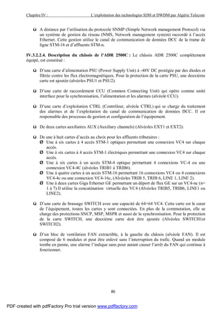 Chapitre IV : L’exploitation des technologies SDH et DWDM par Algérie Telecom
86
ü A distance par l’utilisation du protocole SNMP (Simple Network management Protocol) via
un système de gestion du réseau (NMS, Network management system) raccordé à l’accès
Ethernet. Cette gestion utilise le canal de communication de données DCC de la trame de
ligne STM-16 et d’affluents STM-n.
IV.3.2.2.4. Description du châssis de l’ADR 2500C : Le châssis ADR 2500C complètement
équipé, est constitué :
ü D’une carte d’alimentation PSU (Power Supply Unit) à -48V DC protégée par des diodes et
filtrée contre les flux électromagnétiques. Pour la protection de la carte PSU, une deuxième
carte est ajoutée (alvéoles PSU1 et PSU2).
ü D’une carte de raccordement CCU (Common Connecting Unit) qui opère comme unité
interface pour la synchronisation, l’alimentation et les alarmes (alvéole CCU).
ü D’une carte d’exploitation CTRL (Contrôleur, alvéole CTRL) qui se charge du traitement
des alarmes et de l’exploitation du canal de communication de données DCC. Il est
responsable des processus de gestion et configuration de l’équipement.
ü De deux cartes auxiliaires AUX (Auxiliary channels) (Alvéoles EXT1 et EXT2).
ü De une à huit cartes d’accès au choix pour les affluents tributaires :
Ø Une à six cartes à 4 accès STM-1 optiques permettant une connexion VC4 sur chaque
accès.
Ø Une à six cartes à 4 accès STM-1 électriques permettant une connexion VC4 sur chaque
accès.
Ø Une à six cartes à un accès STM-4 optique permettant 4 connexions VC-4 ou une
connexion VC4-4C (alvéoles TRIB1 à TRIB6).
Ø Une à quatre cartes à un accès STM-16 permettant 16 connexions VC4 ou 4 connexions
VC4-4c ou une connexion VC4-16c, (Alvéoles TRIB 5, TRIB 6, LINE 1, LINE 2).
Ø Une à deux cartes Giga Ethernet GE permettant un déport de flux GE sur un VC4-nc (n=
1 à 7).Il utilise la concaténation virtuelle des VC4 (Alvéoles TRIB5, TRIB6, LINE1 ou
LINE2).
ü D’une carte de brassage SWITCH avec une capacité de 64×64 VC4. Cette carte est le cœur
de l’équipement, toutes les cartes y sont connectées. En plus de la commutation, elle se
charge des protections SNCP, MSP, MSPR et aussi de la synchronisation. Pour la protection
de la carte SWITCH, une deuxième carte doit être ajoutée (Alvéoles SWITCH1et
SWITCH2).
ü D’un bloc de ventilation FAN extractible, à la gauche du châssis (alvéole FAN). Il est
composé de 6 modules et peut être enlevé sans l’interruption du trafic. Quand un module
tombe en panne, une alarme l’indique sans pour autant causer l’arrêt du FAN qui continue à
fonctionner.
PDF created with pdfFactory Pro trial version www.pdffactory.com
 