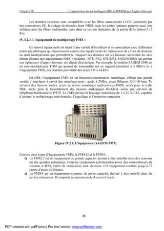 Chapitre IV : L’exploitation des technologies SDH et DWDM par Algérie Telecom
88
Les données ci-dessus sont compatibles avec les fibres monomodes G.652 (connectés par
des connecteurs SC, le codage de données étant NRZ), mais les cartes optiques peuvent aussi être
utilisées avec les fibres multimodes, avec dans ce cas une limitation de la portée de la liaison à 15
Km.
IV.3.2.3. L’équipement de multiplexage FMX :
Ce nouvel équipement est muni d’une variété d’interfaces et en association avec différentes
unités périphériques qui fonctionnent comme des équipements de terminaison de circuit de données
ou mini multiplexeurs qui permettent le transport des données sur les liaisons raccordant les sites
clients distants aux équipements FMX (modems : NTU1532, NTU2532, SAGEM2048) qui permet
aux opérateurs d’approvisionner ses clients directement. Par exemple, le modem SAGEM 2048 est
un mini-multiplexeur TDM qui permet de transmettre sur un support normalisé à 2 Mbit/s lié à
l’équipement FMX, des données provenant des accès à N x 64 kb/s.
En effet, l’équipement FMX est un brasseur/concentrateur numérique, offrant une grande
variété d’interfaces à savoir des interfaces pour : accès à 2Mb/s, accès Ethernet (10/100 base T),
services des liaisons louées, accès au réseau numérique multiservices ISDN, accès pour le trafic
DSL, accès pour le raccordement des liaisons analogiques (64Kb/s), accès aux services de
téléphonie traditionnelle POTS. Le FMX permet le brassage numérique de 1 à 26 VC-12, capables
d’assurer le multiplexage voix/données, l’aiguillage et l’insertion-extraction
Figure IV.21. L’équipement SAGEM FMX.
Il existe deux types d’équipements FMX, le FMX12 et le FMX4 :
ü Le FMX12 est un équipement de grande capacité, destiné à être installée dans des centraux
ou des grandes entreprises. Certains composants (alimentation (avec des convertisseurs de
tensions à 48V), cartes de connexion) sont sécurisés. Cet équipement contient jusqu’à 12
cartes d’accès différentes.
ü Le FMX4 est un équipement compact de petite capacité, destiné à être installé dans les
petites entreprises. Il comporte un maximum de 4 cartes d’accès.
PDF created with pdfFactory Pro trial version www.pdffactory.com
 