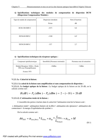 Chapitre V Dimensionnement et mise en service des liaisons optiques haut-débit d’Algérie Telecom
93
ü Spécifications techniques des modules de compensation de dispersion DCM
(Dispersion Compensation Module) :
Type de module de compensation Dispersion introduite
Ps/nm
Perte d’insertion
dB
DCM-100-SMF-C -1671 8,4
DCM-60-SMF-C -1340 6,9
DCM-20-SMF-C -337 2,7
ü Spécifications techniques du récepteur optique :
Composant optoélectronique Sensibilité (Puissance minimale) Puissance max de saturation
Module Récepteur 10Gb/s : Diode
PIN avec Préamplificateur
Avanex 1951
-18dBm +5dBm
V.2.3. Le Calcul de la liaison:
V.2.3.1. Le calcul de la liaison sans amplification et sans compensation de dispersion :
V.2.3.1.1. Le budget optique de la liaison : Le budget optique de la liaison est de 20 dB, on le
calcule comme suit :
dBdBmPdBmPdBB RE 20)18(2)()()( =−−=−=
V.2.3.1.2. L’atténuation totale de la liaison :
L’ensemble des pertes à inclure dans le calcul de l’atténuation total de la liaison sont :
« Atténuation totale= atténuation linéaire de la fibre+ atténuation des épissures+ atténuation des
connecteurs+ la marge d’exploitation du système ».
On la calcule comme suit :
M
L
L
LAtt Con
Tronçon
Fibre
EpFibrefibreLinTOT +++= ααα **)(
(B.1)
PDF created with pdfFactory Pro trial version www.pdffactory.com
 