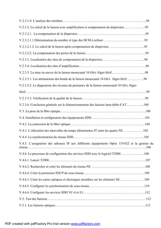 V.2.3.1.4. L’analyse des résultats…………………………..…………………………………….....94
V.2.3.2. Le calcul de la liaison avec amplification et compensation de dispersion………………..95
V.2.3.2.1. La compensation de la dispersion…………………………..…………………………..95
V.2.3.2.1.1.Détermination du nombre et type des DCM à utiliser…………………………..…….95
V.2.3.2.1.2. Le calcul de la liaison après compensation de dispersion…………………………....95
V.2.3.2.2. La compensation des pertes de la liaison…………………………..……………………95
V.2.3.3. Localisation des sites de compensation de la dispersion…………………………..…......96
V.2.3.4. Localisation des sites d’amplification…………………………..…………………………96
V.2.3.5. La mise en œuvre de la liaison monocanal 10 Gb/s Alger-Sétif……………………….....98
V.2.3.5.1. Les atténuations des bonds de la liaison monocanal 10 Gb/s Alger-Sétif…………….98
V.2.3.5.2. Le diagramme des niveaux de puissance de la liaison monocanal 10 Gb/s Alger-
Sétif………………………………………………………………………………………………….99
V.2.3.5.3. Vérification de la qualité de la liaison…………………………..………………………99
V.2.3.6. Conclusion générale sur le dimensionnement des liaisons haut-débit d’AT…………….100
V.3. La pose de la fibre optique…………………………..………………………………………...100
V.4. Installation et configuration des équipements SDH…………………………..………………101
V.4.2. La connexion de la fibre optique…………………………..………………………………..104
V.4.3. L’allocation des intervalles du temps élémentaires IT entre les quatre NE ………………105
V.4.4. La synchronisation du réseau SDH…………………………..…………………………….105
V.4.5. L’assignation des adresses IP aux différents équipements Optix 155/622 et la gestion du
réseau………………………………………………………………………………………………..106
V.4.6. Le processus de configuration des services SDH avec le logiciel T2000………………….106
V.4.6.1. Lancer T2000…………………………..………………………………………………….107
V.4.6.2. Rechercher et créer les éléments du réseau NE …………………………………………..108
V.4.6.4. Créer la protection SNCP de sous-réseau…………………………..…………………….109
V.4.6.3 .Créer les cartes optiques et électriques installées sur les éléments NE…………………..109
V.4.6.5. Configurer la synchronisation de sous-réseau…………………………..………………..110
V.4.6.6. Configurer les services SDH VC-4 et E1…………………………..……………………..112
V.5. Test des liaisons…………………………..……………………………………………………112
V.5.1. Les liaisons optiques…………………………..…………………………………………….112
PDF created with pdfFactory Pro trial version www.pdffactory.com
 