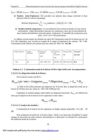 Chapitre V Dimensionnement et mise en service des liaisons optiques haut-débit d’Algérie Telecom
94
Lfibre= 366 Km, Ltronçon= 3 Km, αfibre= 0,2 dB/Km, αépissure= 0,03 dB, αconnecteur= 0,5 dB
ü Nombre total d’épissures : On considère une épissure dans chaque extrémité et deux
épissures dans les stations de passage.
Nombre d’épissures= =+ )(stationsn
L
L
ep
Tron
(366/3) + 8 = 130.
ü Nombre total de connecteurs : Le raccordement d’une station terminale et d’une station
intermédiaire (Alger-Boumerdes) nécessite six connecteurs, alors que le raccordement de
deux stations intermédiaires nécessite quatre connecteurs. L’ensemble des connecteurs sera
donc : 6×2 + 2×4 = 20 connecteurs
Le tableau suivant montre les résultats du calcul de l’atténuation totale de la liaison qui est de
87,1 dB. Cependant, avec la prise en compte de la marge d’exploitation du système : M= 5 dB,
l’atténuation totale effective du système aura une valeur de : 87,1 + 5= 92,1 dB.
Nombre d’épissures Nombre de
connecteurs
Atténuation des
épissures
(dB)
Atténuation
des
connecteurs
(dB)
Atténuation fibre
(dB)
Atténuation
totale (dB)
130 20 130× 0.03= 3,9 20×0,5= 10 366× 0.2=73,2 87,1
Tableau V.1. L’atténuation totale de la liaison 10 Gb/s Alger-Sétif avant la compensation.
V.2.3.1.3. La dispersion totale de la liaison :
On la calcule comme suit (B.1) :
LinTotLineiqueLiaisionTotale DLDispersionLongueurnmpsD **)/( ==
La fibre G.652 utilisé présente une dispersion de 18 ps/nm. Km, la dispersion totale sur la
liaison de 366 Km aura une valeur de : 366 ×18= 6588 ps/ nm.
Cependant, le système optique utilisé tolère une dispersion maximale : SourceD de 1600 ps/nm
alors que la dispersion de la liaison est très supérieure à cette valeur :
SourceD < TotaleD
V.2.3.1.4. L’analyse des résultats :
L’atténuation de la liaison est très supérieure au budget optique disponible : 92,1 dB 20
dB.
Pour compenser les pertes de la liaison (Alger –Sétif), il est nécessaire d’amplifier le signal
optique en des points du trajet (stations intermédiaires) à déterminer en calculant les atténuations
des différents bonds de la liaison.
PDF created with pdfFactory Pro trial version www.pdffactory.com
 