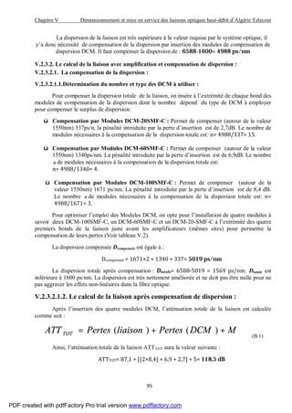 Chapitre V Dimensionnement et mise en service des liaisons optiques haut-débit d’Algérie Telecom
95
La dispersion de la liaison est très supérieure à la valeur requise par le système optique, il
y’a donc nécessité de compensation de la dispersion par insertion des modules de compensation de
dispersion DCM. Il faut compenser la dispersion de : 6588-1600= 4988 ps/nm
V.2.3.2. Le calcul de la liaison avec amplification et compensation de dispersion :
V.2.3.2.1. La compensation de la dispersion :
V.2.3.2.1.1.Détermination du nombre et type des DCM à utiliser :
Pour compenser la dispersion totale de la liaison, on insère à l’extrémité de chaque bond des
modules de compensation de la dispersion dont le nombre dépend du type de DCM à employer
pour compenser le surplus de dispersion:
ü Compensation par Modules DCM-20SMF-C : Permet de compenser (autour de la valeur
1550nm) 337ps/n, la pénalité introduite par la perte d’insertion est de 2,7dB. Le nombre de
modules nécessaires à la compensation de la dispersion totale est: n= 4988/337= 15.
ü Compensation par Modules DCM-60SMF-C : Permet de compenser (autour de la valeur
1550nm) 1340ps/nm. La pénalité introduite par la perte d’insertion est de 6,9dB. Le nombre
n de modules nécessaires à la compensation de la dispersion totale est:
n= 4988/1340= 4.
ü Compensation par Modules DCM-100SMF-C : Permet de compenser (autour de la
valeur 1550nm) 1671 ps/nm. La pénalité introduite par la perte d’insertion est de 8,4 dB.
Le nombre n de modules nécessaires à la compensation de la dispersion totale est: n=
4988/1671= 3.
Pour optimiser l’emploi des Modules DCM, on opte pour l’installation de quatre modules à
savoir deux DCM-100SMF-C, un DCM-60SMF-C et un DCM-20-SMF-C à l’extrémité des quatre
premiers bonds de la liaison juste avant les amplificateurs (mêmes sites) pour permettre la
compensation de leurs pertes (Voir tableau V.2).
La dispersion compensée Dcompensée est égale à :
Dcompensée = 1671×2 + 1340 + 337= 5019 ps/nm
La dispersion totale après compensation : Dtotale= 6588-5019 = 1569 ps/nm. Dtotale est
inférieure à 1600 ps/nm. La dispersion est très nettement améliorée et ne doit pas être nulle pour ne
pas aggraver les effets non-linéaires dans la fibre optique.
V.2.3.2.1.2. Le calcul de la liaison après compensation de dispersion :
Après l’insertion des quatre modules DCM, l’atténuation totale de la liaison est calculée
comme suit :
MDCMPertesliaisonPertesATT TOT ++= )()(
(B.1)
Ainsi, l’atténuation totale de la liaison ATTTOT aura la valeur suivante :
ATTTOT= 87,1 + [(2×8,4) + 6,9 + 2,7] + 5= 118,5 dB
PDF created with pdfFactory Pro trial version www.pdffactory.com
 