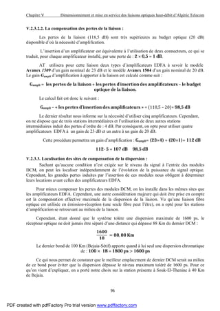 Chapitre V Dimensionnement et mise en service des liaisons optiques haut-débit d’Algérie Telecom
96
V.2.3.2.2. La compensation des pertes de la liaison :
Les pertes de la liaison (118,5 dB) sont très supérieures au budget optique (20 dB)
disponible d’où la nécessité d’amplification.
L’insertion d’un amplificateur est équivalente à l’utilisation de deux connecteurs, ce qui se
traduit, pour chaque amplificateur installé, par une perte de : 2 × 0,5 = 1 dB.
AT utilisera pour cette liaison deux types d’amplificateurs EDFA à savoir le modèle
Avanex 1509 d’un gain nominal de 23 dB et le modèle Avanex 1504 d’un gain nominal de 20 dB.
Le gain Gampli d’amplification à apporter à la liaison est calculé comme suit :
Gampli = les pertes de la liaison + les pertes d’insertion des ampli icateurs – le budget
optique de la liaison.
Le calcul fait est donc le suivant :
Gampli – « les pertes d’insertion des ampli icateurs » = (118,5 – 20)= 98,5 dB
Le dernier résultat nous informe sur la nécessité d’utiliser cinq amplificateurs. Cependant,
on ne dispose que de trois stations intermédiaires et l’utilisation de deux autres stations
intermédiaires induit des pertes d’ordre de : 4 dB. Par conséquent, on opte pour utiliser quatre
amplificateurs EDFA à un gain de 23 dB et un autre à un gain de 20 dB.
Cette procédure permettra un gain d’amplification : Gampli= (23×4) + (20×1)= 112 dB
112- 5 = 107 dB 98,5 dB
V.2.3.3. Localisation des sites de compensation de la dispersion :
Sachant qu’aucune condition n’est exigée sur le niveau du signal à l’entrée des modules
DCM, on peut les localiser indépendamment de l’évolution de la puissance du signal optique.
Cependant, les grandes pertes induites par l’insertion de ces modules nous obligent à déterminer
leurs locations avant celles des amplificateurs EDFA.
Pour mieux compenser les pertes des modules DCM, on les installe dans les mêmes sites que
les amplificateurs EDFA. Cependant, une autre considération majeure qui doit être prise en compte
est la compensation effective maximale de la dispersion de la liaison. Vu qu’une liaison fibre
optique est utilisée en émission-réception (une seule fibre peut l’être), on a opté pour les stations
d’amplification se retrouvant au milieu de la liaison.
Cependant, étant donné que le système tolère une dispersion maximale de 1600 ps, le
récepteur optique ne doit jamais être séparé d’une distance qui dépasse 88 Km du dernier DCM :
= ,
Le dernier bond de 100 Km (Bejaia-Sétif) apporte quand à lui seul une dispersion chromatique
de : 100 × 18 = 1800 ps > 1600 ps
Ce qui nous permet de constater que le meilleur emplacement de dernier DCM serait au milieu
de ce bond pour éviter que la dispersion dépasse le niveau maximum toléré de 1600 ps. Pour ce
qu’on vient d’expliquer, on a porté notre choix sur la station présente à Souk-El-Thenine à 40 Km
de Bejaia.
PDF created with pdfFactory Pro trial version www.pdffactory.com
 