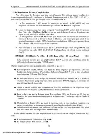 Chapitre V Dimensionnement et mise en service des liaisons optiques haut-débit d’Algérie Telecom
97
V.2.3.4. Localisation des sites d’amplification:
Pour déterminer les locations des cinq amplificateurs, On utilisera quatre résultats très
importants et définissant les conditions et limites de fonctionnement de la fibre SMF 28 (G.652) et
des amplificateurs EDFA ainsi que l’emplacement des modules DCM :
1. La fibre monomode G.652 permet de transmettre un signal 10 Gb/s (1550 nm) sans
amplification sur une distance maximale qui avoisine 100 Km (voir chapitre3).
2. Le niveau de puissance d’un signal optique à l’entrée des EDFA utilisés doit être contenu
dans l’intervalle [-32dBm….-2dBm]. Ainsi sur toute la liaison, le niveau de puissance du
signal ne doit jamais être inférieur à -32 dBm.
3. Les trois premiers modules DCM doivent être placés dans les stations se retrouvant au
milieu de la liaison et le dernier à Souk-El-Thenine. Une bonne pratique serait de ne
jamais séparer deux modules DCM d’une distance qui dépasse 88 Km correspondant à une
dispersion de 1600 ps non supporté par le système.
4. Pour satisfaire le taux d’erreur requis de 10-12
, le rapport signal/bruit optique OSNR doit
être supérieur ou égal à 14,08 dB. L’OSNR de chaque bond est calculé comme suit (voir
chap3) :
OSNR (dB) = 58 (dBm) + Pch (dBm) – F (dB) - Lspan (dBm) – 10 log10 (Nspan) (B.2)
Cette équation montre que les amplificateurs EDFA doivent être distribués entre les
différents bonds pour satisfaire l’OSNR requis.
Prenant en considération ces quatre résultats, on établit ce qui suit :
ü Selon le premier résultat, le bond Tizi-Bejaia est d’une longueur qui dépasse 100 Km d’où
la nécessité d’amplification. L’installation de l’amplificateur EDFA peut se faire à Adekar à
une distance de 90 Km de Tizi-Ouzou.
ü Le troisième résultat nous indique la nécessité d’installer un module DCM à Souk-El-
Thenine. Pour mieux compenser ses pertes et satisfaire l’OSNR requis, on installera un
amplificateur dans le même site.
ü Selon le même résultat, une compensation effective maximale de la dispersion exige
l’installation des modules DCM performants au milieu de la liaison.
ü Pour veiller à ce que la distance entre deux modules DCM ne dépasse pas 88 Km, on
installera les quatre modules respectivement à : Boumerdes, Tizi-Ouzou, Adekar, Souk-El-
Thenine.
ü On installera le dernier DCM qui induit le moins de pertes le plus proche de récepteur pour
ne pas trop diminuer le niveau de puissance du signal au niveau de récepteur à Sétif.
ü Selon le quatrième résultat, une meilleure exploitation des cinq amplificateurs EDFA serait
leur installation dans les cinq stations intermédiaires.
Enfin, après l’insertion des cinq amplificateurs et en considérant une marge d’exploitation de 5
dB :
ü L’atténuation totale de la liaison: 128,62 dB
ü Le budget optique de la liaison : 132 dB.
PDF created with pdfFactory Pro trial version www.pdffactory.com
 