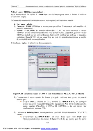 Chapitre V Dimensionnement et mise en service des liaisons optiques haut-débit d’Algérie Telecom
107
V.4.6.1. Lancer T2000 (serveur et client) :
1-On double-clique sur l’icône « T2000Client » sur le bureau pour entrer la fenêtre d’accès ou
d’identifiant (login).
2-On tape les données de l’utilisateur (nom et mot de passe) et l’adresse du serveur :
ü User name : admin.
ü Password : T2000. (T2000 est le mot de passe par défaut. Pratiquement, on le modifie à la
première opportunité).
ü Server : 127.0.0.1:9801. La première adresse IP : 127.0.0.1 est utilisé en cas ou le serveur
T2000 est installé sur le même ordinateur avec le client T2000. Cependant, quand le serveur
T2000 est installé sur un autre ordinateur, l’adresse IP à utiliser est celle de ce deuxième
ordinateur. Quand à 9801 est une valeur fixe qui peut être enlevée et représente le numéro
de port qui identifie notre application.
3-On clique « login » et la fenêtre ci-dessous apparait.
Figure V.10. La fenêtre d’accès à T2000 et à un élément réseau NE (CA2-POLY-KRIM).
Ø Contrairement à notre exemple, La fenêtre principale ci-dessus nous permet en plus de
déduire que :
L’Optix 155/622 installé au CA2, nommé CA2-POLY-KRIM, est configuré
comme passerelle réseau (GNE) pour les équipements Non-GNE installés dans les
autres localités (AZAZGA et DRAA EL MIZANE…). Ce qui permet leur
configuration à partir du CA2.
Ø La fenêtre « Running Status » nous permet de voir l’état de fonctionnement CA2-POLY-
KRIM :
L’équipement CA2-POLY-KRIM est muni d’une seule carte OI2D pour
l’émission et réception des trames de ligne STM-1. Ce qui montre qu’il fait partie
PDF created with pdfFactory Pro trial version www.pdffactory.com
 
